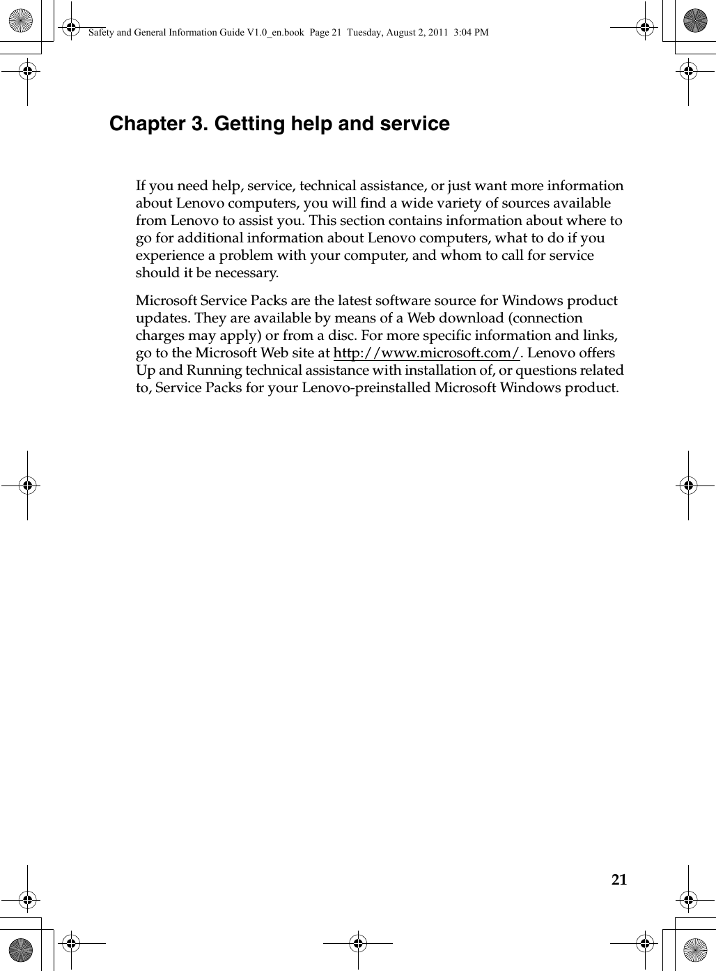 21Chapter 3. Getting help and service If you need help, service, technical assistance, or just want more information about Lenovo computers, you will find a wide variety of sources available from Lenovo to assist you. This section contains information about where to go for additional information about Lenovo computers, what to do if you experience a problem with your computer, and whom to call for service should it be necessary.Microsoft Service Packs are the latest software source for Windows product updates. They are available by means of a Web download (connection charges may apply) or from a disc. For more specific information and links, go to the Microsoft Web site at http://www.microsoft.com/. Lenovo offers Up and Running technical assistance with installation of, or questions related to, Service Packs for your Lenovo-preinstalled Microsoft Windows product.Safety and General Information Guide V1.0_en.book  Page 21  Tuesday, August 2, 2011  3:04 PM