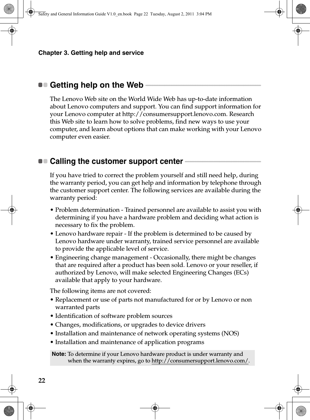 22Chapter 3. Getting help and serviceGetting help on the Web - - - - - - - - - - - - - - - - - - - - - - - - - - - - - - - - - - - - - - - - - - - - - - - - - - - - - - - - - - - - - - - - - - - The Lenovo Web site on the World Wide Web has up-to-date information about Lenovo computers and support. You can find support information for your Lenovo computer at http://consumersupport.lenovo.com. Research this Web site to learn how to solve problems, find new ways to use your computer, and learn about options that can make working with your Lenovo computer even easier.Calling the customer support center  - - - - - - - - - - - - - - - - - - - - - - - - - - - - - - - - - - - - - - - - - - - - If you have tried to correct the problem yourself and still need help, during the warranty period, you can get help and information by telephone through the customer support center. The following services are available during the warranty period:•Problem determination - Trained personnel are available to assist you with determining if you have a hardware problem and deciding what action is necessary to fix the problem.•Lenovo hardware repair - If the problem is determined to be caused by Lenovo hardware under warranty,  trained service personnel are available to provide the applicable level of service.•Engineering change management - Occasionally, there might be changes that are required after a product has been sold. Lenovo or your reseller, if authorized by Lenovo, will make selected Engineering Changes (ECs) available that apply to your hardware.The following items are not covered:•Replacement or use of parts not manufactured for or by Lenovo or non warranted parts•Identification of software problem sources•Changes, modifications, or upgrades to device drivers•Installation and maintenance of network operating systems (NOS)•Installation and maintenance of application programsNote: To determine if your Lenovo hardware product is under warranty and when the warranty expires, go to http://consumersupport.lenovo.com/.Safety and General Information Guide V1.0_en.book  Page 22  Tuesday, August 2, 2011  3:04 PM