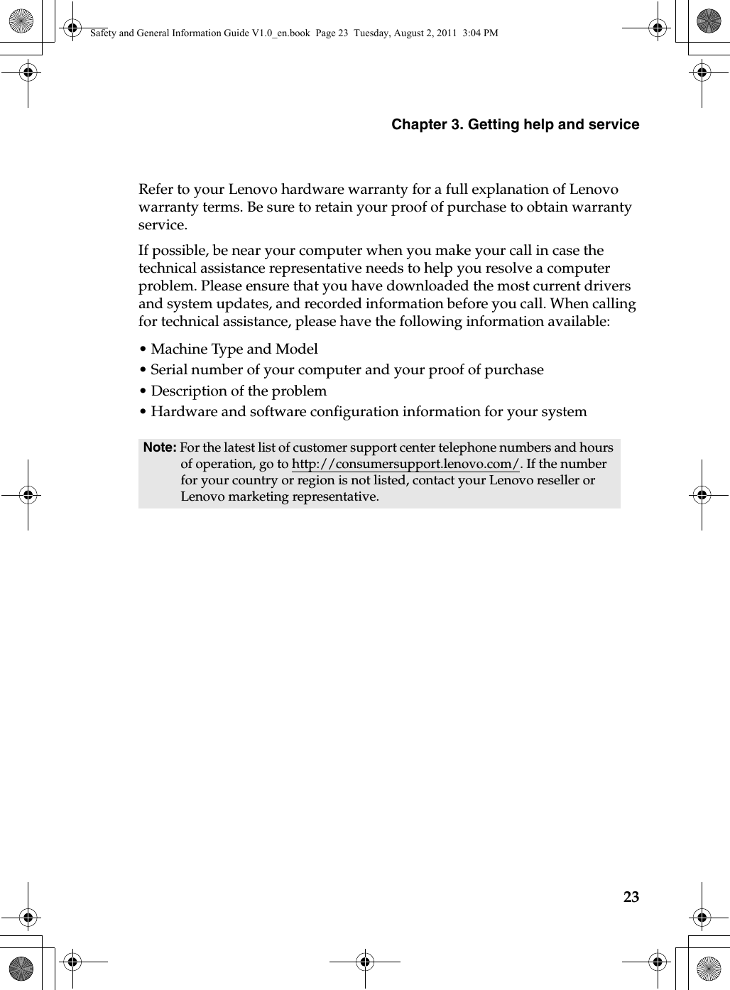 Chapter 3. Getting help and service23Refer to your Lenovo hardware warranty for a full explanation of Lenovo warranty terms. Be sure to retain your proof of purchase to obtain warranty service. If possible, be near your computer when you make your call in case the technical assistance representative needs to help you resolve a computer problem. Please ensure that you have downloaded the most current drivers and system updates, and recorded information before you call. When calling for technical assistance, please have the following information available:• Machine Type and Model•Serial number of your computer and your proof of purchase•Description of the problem• Hardware and software configuration information for your systemNote: For the latest list of customer support center telephone numbers and hours of operation, go to http://consumersupport.lenovo.com/. If the number for your country or region is not listed, contact your Lenovo reseller or Lenovo marketing representative.Safety and General Information Guide V1.0_en.book  Page 23  Tuesday, August 2, 2011  3:04 PM