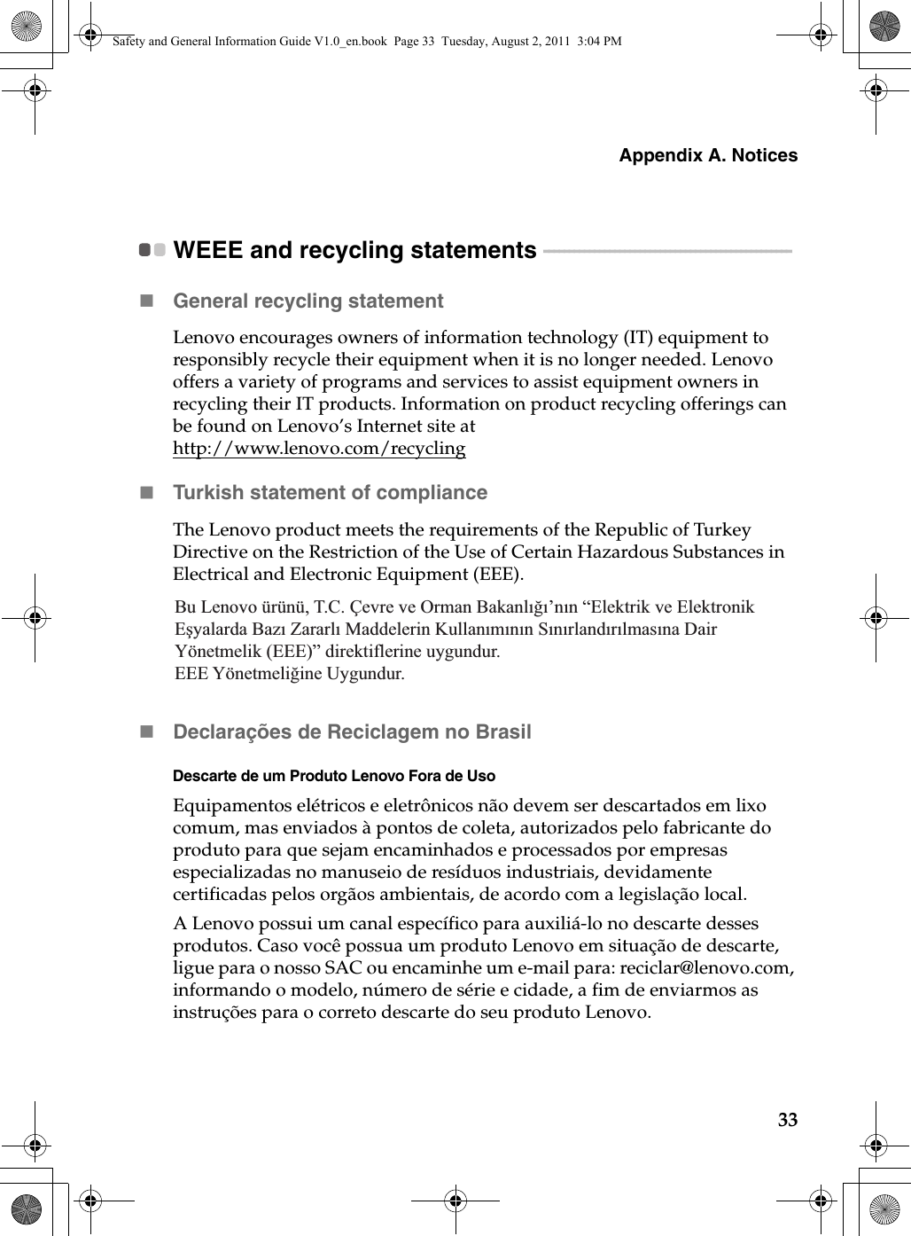 Appendix A. Notices33WEEE and recycling statements  - - - - - - - - - - - - - - - - - - - - - - - - - - - - - - - - - - - - - - - - - - - - - - - - - General recycling statementLenovo encourages owners of information technology (IT) equipment to responsibly recycle their equipment when it is no longer needed. Lenovo offers a variety of programs and services to assist equipment owners in recycling their IT products. Information on product recycling offerings can be found on Lenovo’s Internet site at http://www.lenovo.com/recyclingTurkish statement of compliance The Lenovo product meets the requirements of the Republic of Turkey Directive on the Restriction of the Use of Certain Hazardous Substances in Electrical and Electronic Equipment (EEE). Declarações de Reciclagem no Brasil Descarte de um Produto Lenovo Fora de Uso Equipamentos elétricos e eletrônicos não devem ser descartados em lixo comum, mas enviados à pontos de coleta, autorizados pelo fabricante do produto para que sejam encaminhados e processados por empresas especializadas no manuseio de resíduos industriais, devidamente certificadas pelos orgãos ambientais, de acordo com a legislação local.A Lenovo possui um canal específico para auxiliá-lo no descarte desses produtos. Caso você possua um produto Lenovo em situação de descarte, ligue para o nosso SAC ou encaminhe um e-mail para: reciclar@lenovo.com, informando o modelo, número de série e cidade, a fim de enviarmos as instruções para o correto descarte do seu produto Lenovo.Bu Lenovo ürünü, T.C. Çevre ve Orman Bakanlığı’nın “Elektrik ve Elektronik Eşyalarda Bazı Zararlı Maddelerin Kullanımının Sınırlandırılmasına Dair Yönetmelik (EEE)” direktiflerine uygundur.EEE Yönetmeliğine Uygundur.Safety and General Information Guide V1.0_en.book  Page 33  Tuesday, August 2, 2011  3:04 PM