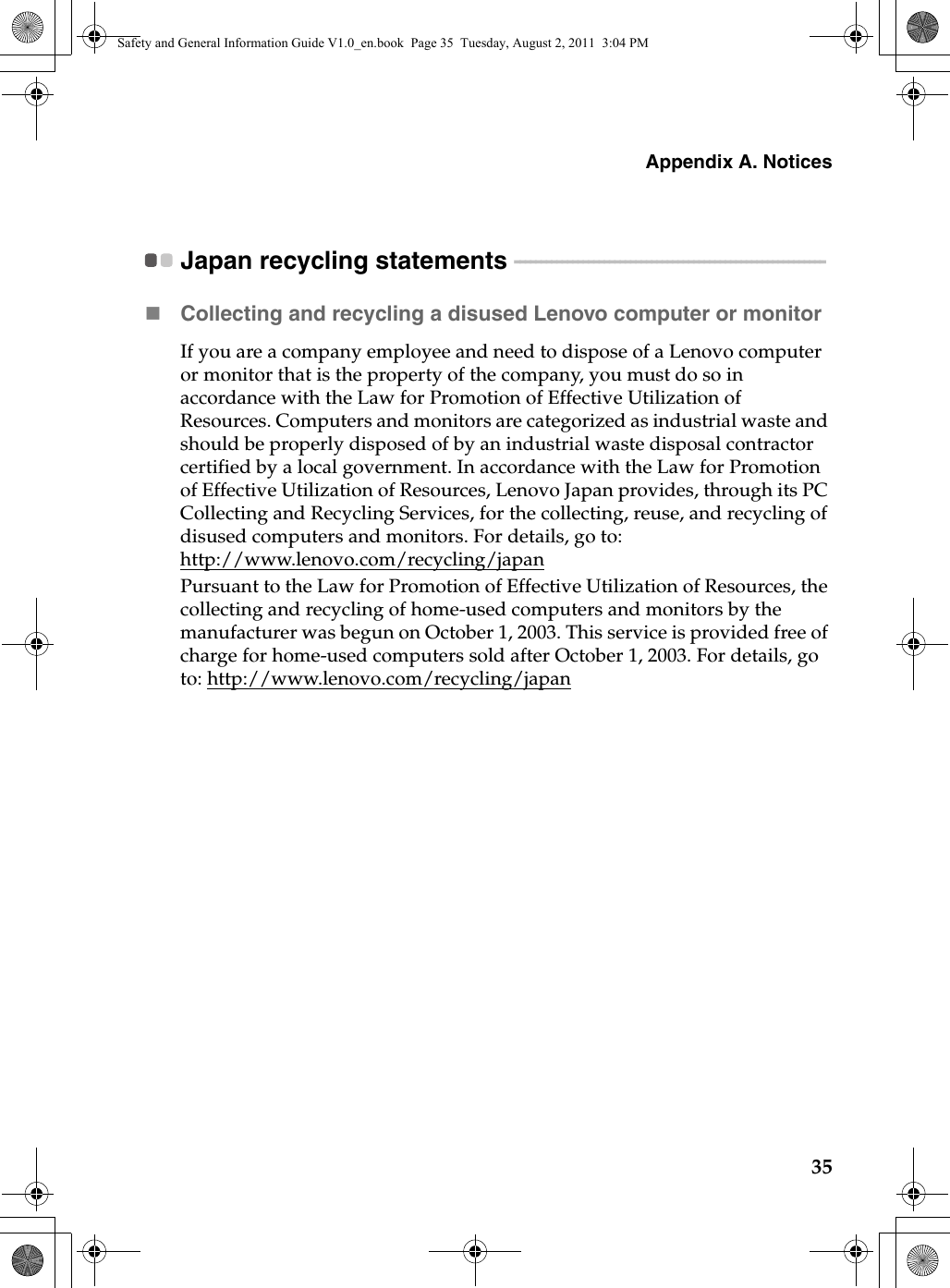 Appendix A. Notices35Japan recycling statements  - - - - - - - - - - - - - - - - - - - - - - - - - - - - - - - - - - - - - - - - - - - - - - - - - - - - - - - - - - - Collecting and recycling a disused Lenovo computer or monitorIf you are a company employee and need to dispose of a Lenovo computer or monitor that is the property of the company, y ou must do so in accordance with the Law for Promotion of Effective Utilization of Resources. Computers and monitors are categorized as industrial waste and should be properly disposed of by an industrial waste disposal contractor certified by a local government. In accordance with the Law for Promotion of Effective Utilization of Resources, Lenovo Japan provides, through its PC Collecting and Recycling Services, for the collecting, reuse, and recycling of disused computers and monitors. For details, go to: http://www.lenovo.com/recycling/japan Pursuant to the Law for Promotion of Effective Utilization of Resources, the collecting and recycling of home-used computers and monitors by the manufacturer was begun on October 1, 2003. This service is provided free of charge for home-used computers sold after October 1, 2003. For details, go to: http://www.lenovo.com/recycling/japanSafety and General Information Guide V1.0_en.book  Page 35  Tuesday, August 2, 2011  3:04 PM