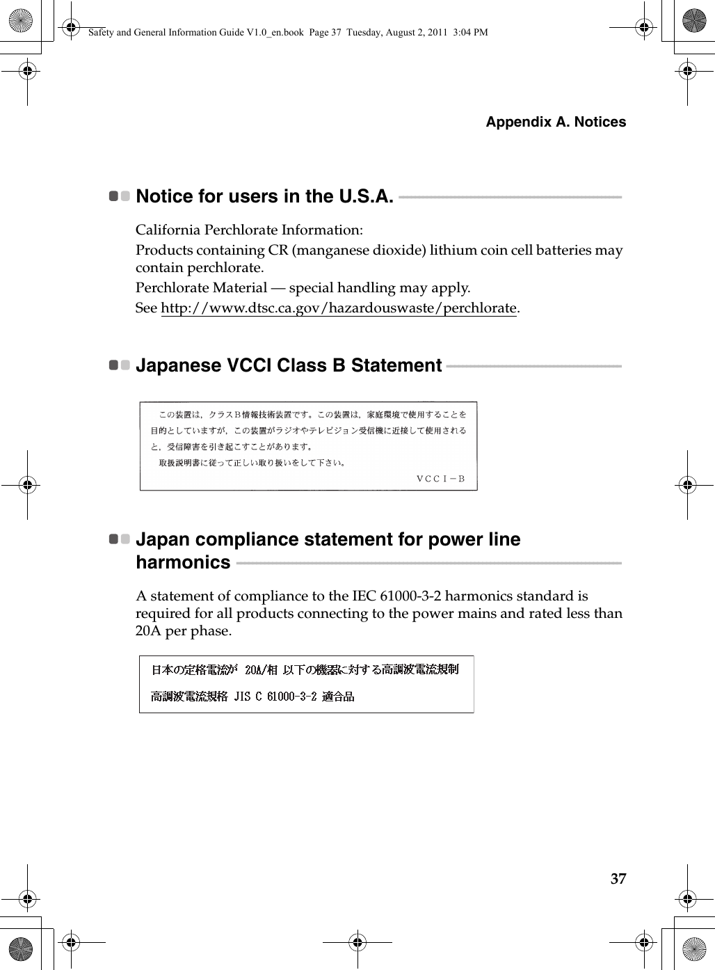 Appendix A. Notices37Notice for users in the U.S.A.  - - - - - - - - - - - - - - - - - - - - - - - - - - - - - - - - - - - - - - - - - - - - - - - - - - - - - - - - California Perchlorate Information:Products containing CR (manganese dioxide) lithium coin cell batteries may contain perchlorate.Perchlorate Material — special handling may apply.See http://www.dtsc.ca.gov/hazardouswaste/perchlorate.Japanese VCCI Class B Statement  - - - - - - - - - - - - - - - - - - - - - - - - - - - - - - - - - - - - - - - - - - - - Japan compliance statement for power line harmonics  - - - - - - - - - - - - - - - - - - - - - - - - - - - - - - - - - - - - - - - - - - - - - - - - - - - - - - - - - - - - - - - - - - - - - - - - - - - - - - - - - - - - - - - - - - - - - - - - - A statement of compliance to the IEC 61000-3-2 harmonics standard is required for all products connecting to the power mains and rated less than 20A per phase.Safety and General Information Guide V1.0_en.book  Page 37  Tuesday, August 2, 2011  3:04 PM