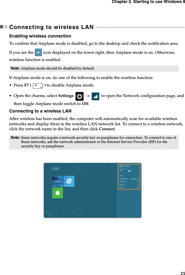 Chapter 2. Starting to use Windows 821Connecting to wireless LAN - - - - - - - - - - - - - - - - - - - - - - - - - - - - - - - - - - - - - - - - - - - - - - - - - - - - - - - - - - - - - - - - - - - - - - - - - -Enabling wireless connectionTo confirm that Airplane mode is disabled, go to the desktop and check the notification area.If you see the icon displayed on the lower right, then Airplane mode is on. Otherwise, wireless function is enabled.If Airplane mode is on, do one of the following to enable the wireless function:•Press F7 (   ) to disable Airplane mode.•Open the charms, select Settings  →  to open the Network configuration page, and then toggle Airplane mode switch to Off.Connecting to a wireless LANAfter wireless has been enabled, the computer will automatically scan for available wireless networks and display them in the wireless LAN network list. To connect to a wireless network, click the network name in the list, and then click Connect.Note: Airplane mode should be disabled by default.Note: Some networks require a network security key or passphrase for connection. To connect to one of those networks, ask the network administrator or the Internet Service Provider (ISP) for the security key or passphrase.