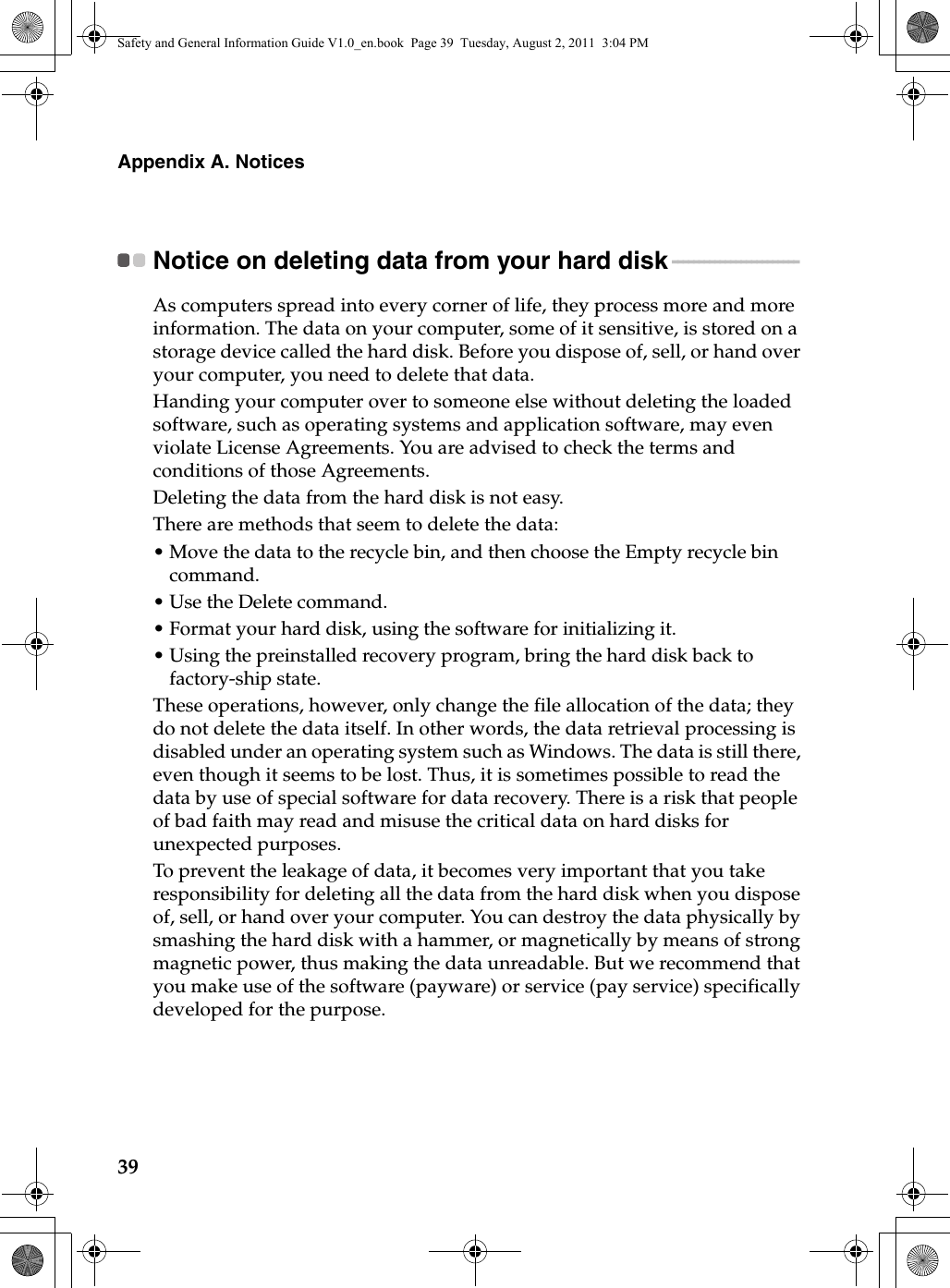 39Appendix A. NoticesNotice on deleting data from your hard disk - - - - - - - - - - - - - - - - - - - - - - - - As computers spread into every corner of life, they process more and more information. The data on your computer, some of it sensitive, is stored on a storage device called the hard disk. Before you dispose of, sell, or hand over your computer, you need to delete that data.Handing your computer over to someone else without deleting the loaded software, such as operating systems and application software, may even violate License Agreements. You are advised to check the terms and conditions of those Agreements.Deleting the data from the hard disk is not easy.There are methods that seem to delete the data:•Move the data to the recycle bin, and then choose the Empty recycle bin command.•Use the Delete command.•Format your hard disk, using the software for initializing it.•Using the preinstalled recovery program, bring the hard disk back to factory-ship state.These operations, however, only change the file allocation of the data; they do not delete the data itself. In other words, the data retrieval processing is disabled under an operating system such as Windows. The data is still there, even though it seems to be lost. Thus, it is sometimes possible to read the data by use of special software for data recovery. There is a risk that people of bad faith may read and misuse the critical data on hard disks for unexpected purposes.To prevent the leakage of data, it becomes very important that you take responsibility for deleting all the data from the hard disk when you dispose of, sell, or hand over your computer. You can destroy the data physically by smashing the hard disk with a hammer, or magnetically by means of strong magnetic power, thus making the data unreadable. But we recommend that you make use of the software (payware) or service (pay service) specifically developed for the purpose.Safety and General Information Guide V1.0_en.book  Page 39  Tuesday, August 2, 2011  3:04 PM