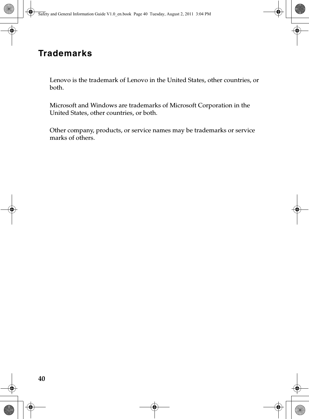 40TrademarksLenovo is the trademark of Lenovo in the United States, other countries, or both.Microsoft and Windows are trademarks of Microsoft Corporation in the United States, other countries, or both.Other company, products, or service names may be trademarks or service marks of others.Safety and General Information Guide V1.0_en.book  Page 40  Tuesday, August 2, 2011  3:04 PM