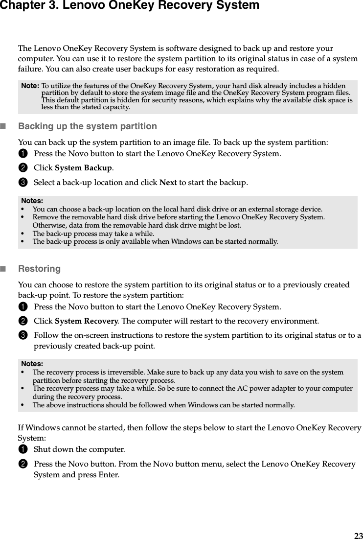 23Chapter 3. Lenovo OneKey Recovery SystemThe Lenovo OneKey Recovery System is software designed to back up and restore your computer. You can use it to restore the system partition to its original status in case of a system failure. You can also create user backups for easy restoration as required.Backing up the system partitionYou can back up the system partition to an image file. To back up the system partition:1Press the Novo button to start the Lenovo OneKey Recovery System.2Click System Backup.3Select a back-up location and click Next to start the backup.RestoringYou can choose to restore the system partition to its original status or to a previously created back-up point. To restore the system partition:1Press the Novo button to start the Lenovo OneKey Recovery System.2Click System Recovery. The computer will restart to the recovery environment.3Follow the on-screen instructions to restore the system partition to its original status or to a previously created back-up point.If Windows cannot be started, then follow the steps below to start the Lenovo OneKey Recovery System:1Shut down the computer.2Press the Novo button. From the Novo button menu, select the Lenovo OneKey Recovery System and press Enter.Note: To utilize the features of the OneKey Recovery System, your hard disk already includes a hidden partition by default to store the system image file and the OneKey Recovery System program files. This default partition is hidden for security reasons, which explains why the available disk space is less than the stated capacity.Notes:•You can choose a back-up location on the local hard disk drive or an external storage device.•Remove the removable hard disk drive before starting the Lenovo OneKey Recovery System. Otherwise, data from the removable hard disk drive might be lost.•The back-up process may take a while.•The back-up process is only available when Windows can be started normally.Notes:•The recovery process is irreversible. Make sure to back up any data you wish to save on the system partition before starting the recovery process.•The recovery process may take a while. So be sure to connect the AC power adapter to your computer during the recovery process.•The above instructions should be followed when Windows can be started normally.