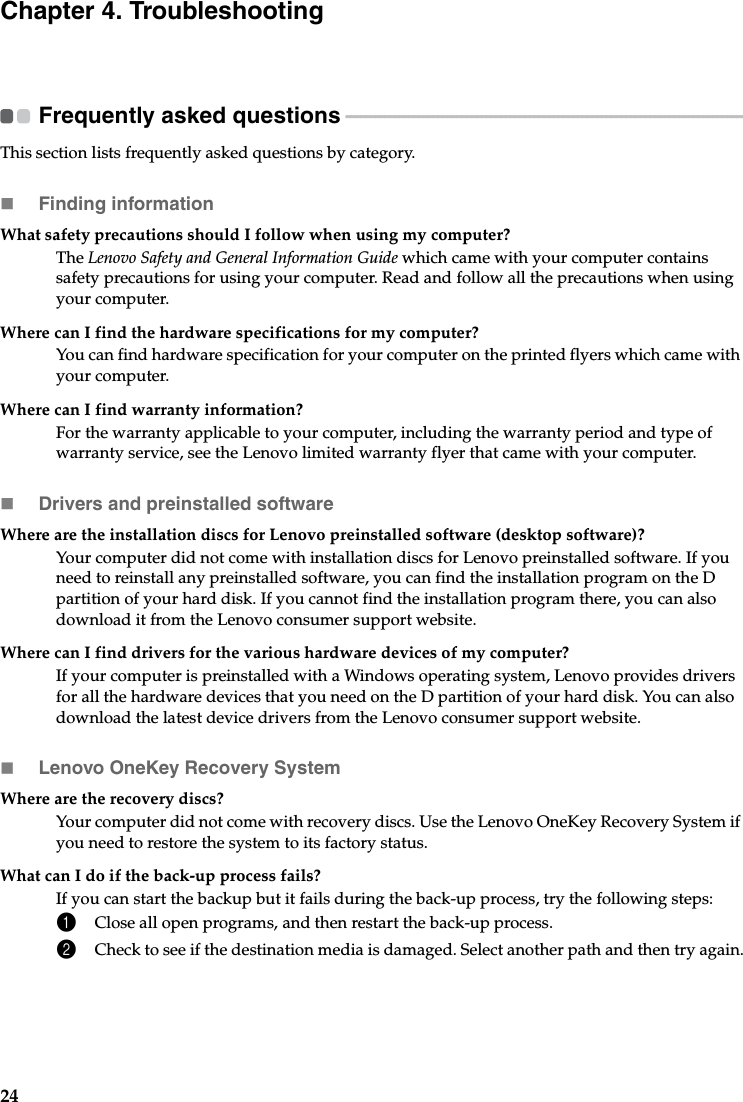 24Chapter 4. TroubleshootingFrequently asked questions  - - - - - - - - - - - - - - - - - - - - - - - - - - - - - - - - - - - - - - - - - - - - - - - - - - - - - - - - - - - - - - - - - - - - - - - - - - - - - - - - - - -This section lists frequently asked questions by category.Finding informationWhat safety precautions should I follow when using my computer?The Lenovo Safety and General Information Guide which came with your computer contains safety precautions for using your computer. Read and follow all the precautions when using your computer.Where can I find the hardware specifications for my computer?You can find hardware specification for your computer on the printed flyers which came with your computer.Where can I find warranty information?For the warranty applicable to your computer, including the warranty period and type of warranty service, see the Lenovo limited warranty flyer that came with your computer.Drivers and preinstalled softwareWhere are the installation discs for Lenovo preinstalled software (desktop software)?Your computer did not come with installation discs for Lenovo preinstalled software. If you need to reinstall any preinstalled software, you can find the installation program on the D partition of your hard disk. If you cannot find the installation program there, you can also download it from the Lenovo consumer support website.Where can I find drivers for the various hardware devices of my computer?If your computer is preinstalled with a Windows operating system, Lenovo provides drivers for all the hardware devices that you need on the D partition of your hard disk. You can also download the latest device drivers from the Lenovo consumer support website.Lenovo OneKey Recovery SystemWhere are the recovery discs?Your computer did not come with recovery discs. Use the Lenovo OneKey Recovery System if you need to restore the system to its factory status.What can I do if the back-up process fails?If you can start the backup but it fails during the back-up process, try the following steps:1Close all open programs, and then restart the back-up process.2Check to see if the destination media is damaged. Select another path and then try again.