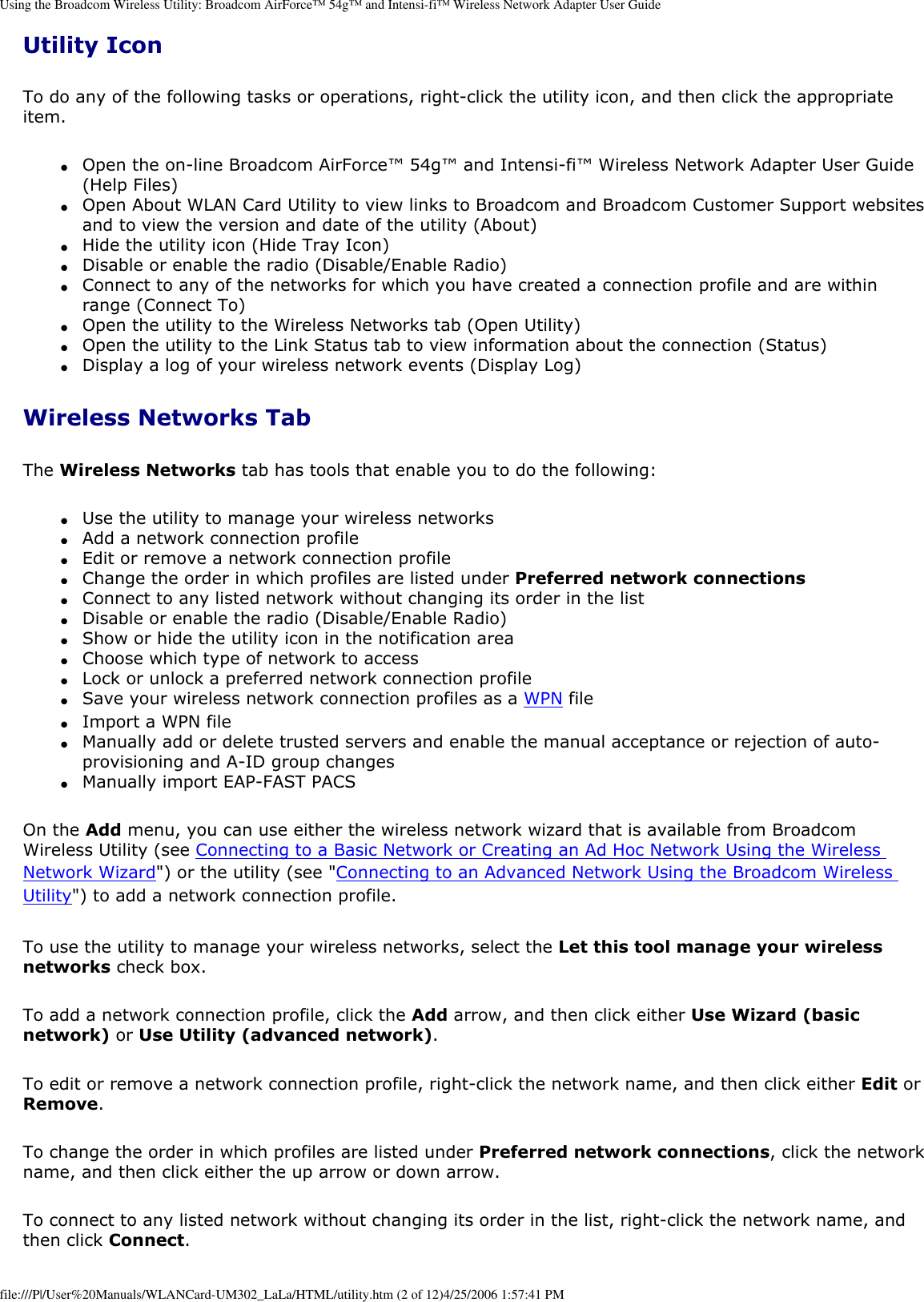 Using the Broadcom Wireless Utility: Broadcom AirForce™ 54g™ and Intensi-fi™ Wireless Network Adapter User GuideUtility IconTo do any of the following tasks or operations, right-click the utility icon, and then click the appropriate item. ●     Open the on-line Broadcom AirForce™ 54g™ and Intensi-fi™ Wireless Network Adapter User Guide (Help Files) ●     Open About WLAN Card Utility to view links to Broadcom and Broadcom Customer Support websites and to view the version and date of the utility (About) ●     Hide the utility icon (Hide Tray Icon) ●     Disable or enable the radio (Disable/Enable Radio) ●     Connect to any of the networks for which you have created a connection profile and are within range (Connect To) ●     Open the utility to the Wireless Networks tab (Open Utility) ●     Open the utility to the Link Status tab to view information about the connection (Status) ●     Display a log of your wireless network events (Display Log) Wireless Networks TabThe Wireless Networks tab has tools that enable you to do the following: ●     Use the utility to manage your wireless networks ●     Add a network connection profile ●     Edit or remove a network connection profile ●     Change the order in which profiles are listed under Preferred network connections ●     Connect to any listed network without changing its order in the list ●     Disable or enable the radio (Disable/Enable Radio) ●     Show or hide the utility icon in the notification area ●     Choose which type of network to access ●     Lock or unlock a preferred network connection profile ●     Save your wireless network connection profiles as a WPN file ●     Import a WPN file ●     Manually add or delete trusted servers and enable the manual acceptance or rejection of auto-provisioning and A-ID group changes ●     Manually import EAP-FAST PACS On the Add menu, you can use either the wireless network wizard that is available from Broadcom Wireless Utility (see Connecting to a Basic Network or Creating an Ad Hoc Network Using the Wireless Network Wizard&quot;) or the utility (see &quot;Connecting to an Advanced Network Using the Broadcom Wireless Utility&quot;) to add a network connection profile.To use the utility to manage your wireless networks, select the Let this tool manage your wireless networks check box. To add a network connection profile, click the Add arrow, and then click either Use Wizard (basic network) or Use Utility (advanced network). To edit or remove a network connection profile, right-click the network name, and then click either Edit or Remove. To change the order in which profiles are listed under Preferred network connections, click the network name, and then click either the up arrow or down arrow. To connect to any listed network without changing its order in the list, right-click the network name, and then click Connect. file:///P|/User%20Manuals/WLANCard-UM302_LaLa/HTML/utility.htm (2 of 12)4/25/2006 1:57:41 PM