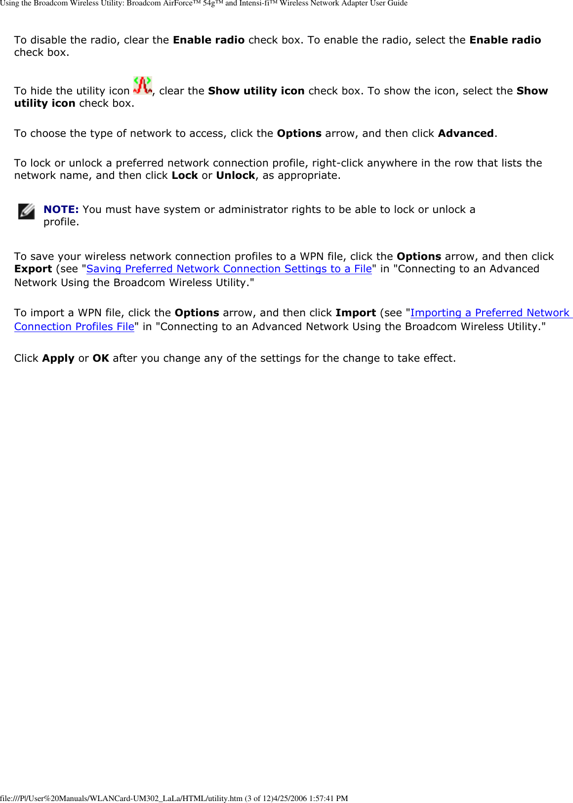 Using the Broadcom Wireless Utility: Broadcom AirForce™ 54g™ and Intensi-fi™ Wireless Network Adapter User GuideTo disable the radio, clear the Enable radio check box. To enable the radio, select the Enable radio check box. To hide the utility icon  , clear the Show utility icon check box. To show the icon, select the Show utility icon check box. To choose the type of network to access, click the Options arrow, and then click Advanced. To lock or unlock a preferred network connection profile, right-click anywhere in the row that lists the network name, and then click Lock or Unlock, as appropriate.  NOTE: You must have system or administrator rights to be able to lock or unlock a profile. To save your wireless network connection profiles to a WPN file, click the Options arrow, and then click Export (see &quot;Saving Preferred Network Connection Settings to a File&quot; in &quot;Connecting to an Advanced Network Using the Broadcom Wireless Utility.&quot; To import a WPN file, click the Options arrow, and then click Import (see &quot;Importing a Preferred Network Connection Profiles File&quot; in &quot;Connecting to an Advanced Network Using the Broadcom Wireless Utility.&quot;Click Apply or OK after you change any of the settings for the change to take effect. file:///P|/User%20Manuals/WLANCard-UM302_LaLa/HTML/utility.htm (3 of 12)4/25/2006 1:57:41 PM