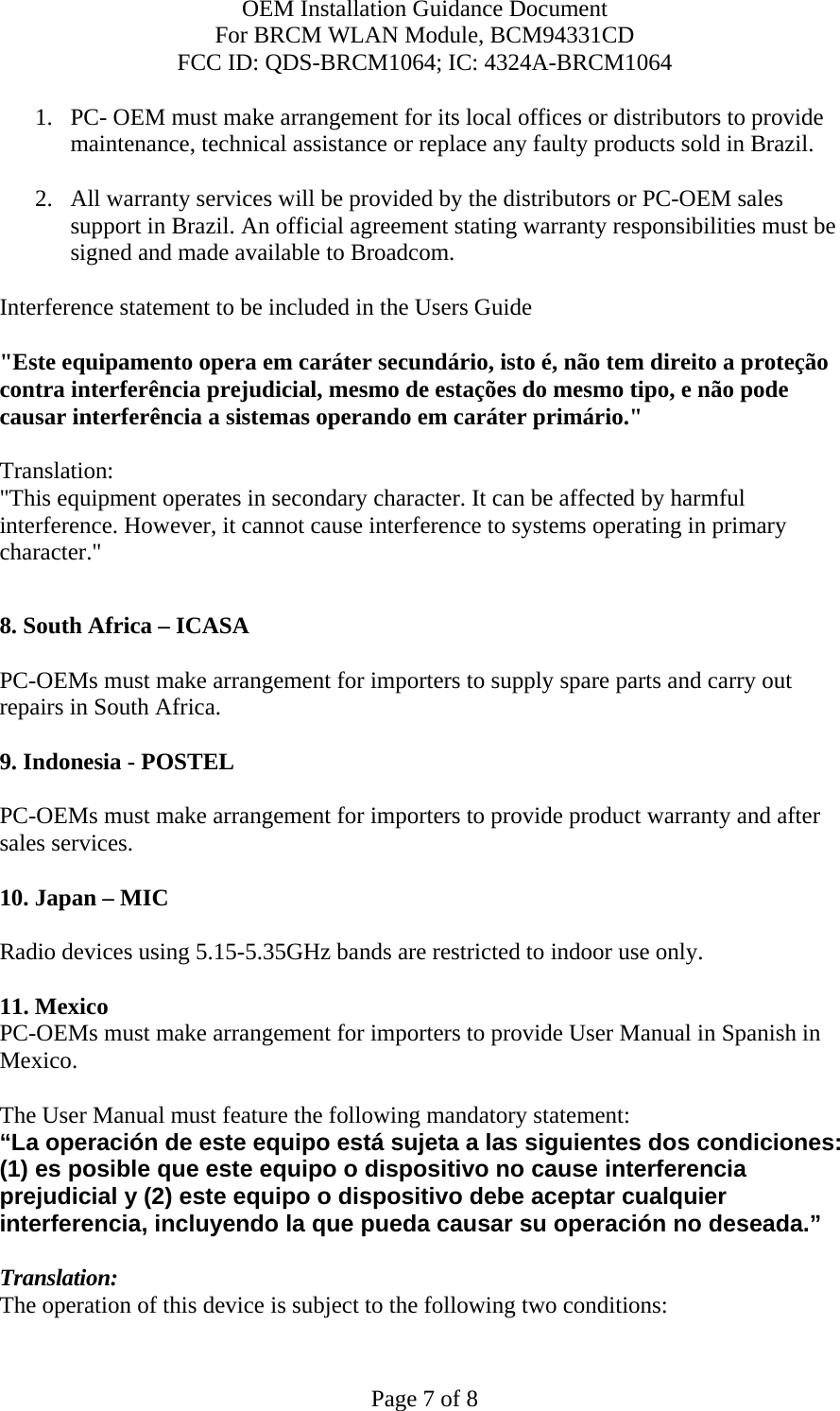 OEM Installation Guidance Document For BRCM WLAN Module, BCM94331CD FCC ID: QDS-BRCM1064; IC: 4324A-BRCM1064  Page 7 of 8 1. PC- OEM must make arrangement for its local offices or distributors to provide maintenance, technical assistance or replace any faulty products sold in Brazil.   2. All warranty services will be provided by the distributors or PC-OEM sales support in Brazil. An official agreement stating warranty responsibilities must be signed and made available to Broadcom.   Interference statement to be included in the Users Guide &quot;Este equipamento opera em caráter secundário, isto é, não tem direito a proteção contra interferência prejudicial, mesmo de estações do mesmo tipo, e não pode causar interferência a sistemas operando em caráter primário.&quot; Translation:  &quot;This equipment operates in secondary character. It can be affected by harmful interference. However, it cannot cause interference to systems operating in primary character.&quot;    8. South Africa – ICASA  PC-OEMs must make arrangement for importers to supply spare parts and carry out repairs in South Africa.  9. Indonesia - POSTEL  PC-OEMs must make arrangement for importers to provide product warranty and after sales services.   10. Japan – MIC  Radio devices using 5.15-5.35GHz bands are restricted to indoor use only.   11. Mexico  PC-OEMs must make arrangement for importers to provide User Manual in Spanish in Mexico.  The User Manual must feature the following mandatory statement: “La operación de este equipo está sujeta a las siguientes dos condiciones: (1) es posible que este equipo o dispositivo no cause interferencia prejudicial y (2) este equipo o dispositivo debe aceptar cualquier interferencia, incluyendo la que pueda causar su operación no deseada.”  Translation: The operation of this device is subject to the following two conditions: 