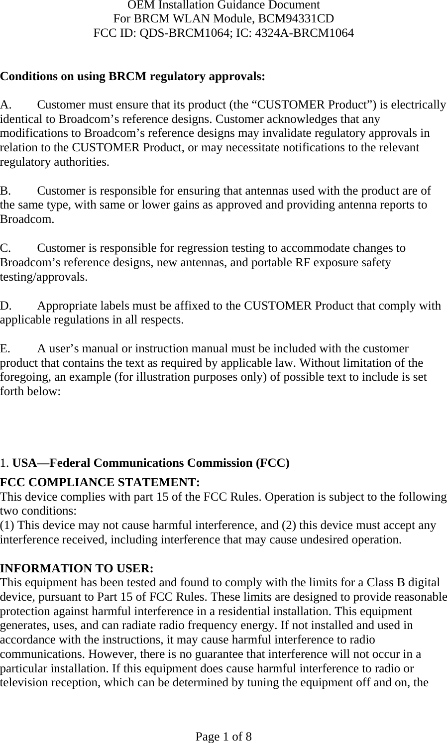 OEM Installation Guidance Document For BRCM WLAN Module, BCM94331CD FCC ID: QDS-BRCM1064; IC: 4324A-BRCM1064  Page 1 of 8  Conditions on using BRCM regulatory approvals:   A.  Customer must ensure that its product (the “CUSTOMER Product”) is electrically identical to Broadcom’s reference designs. Customer acknowledges that any modifications to Broadcom’s reference designs may invalidate regulatory approvals in relation to the CUSTOMER Product, or may necessitate notifications to the relevant regulatory authorities.  B.   Customer is responsible for ensuring that antennas used with the product are of the same type, with same or lower gains as approved and providing antenna reports to Broadcom.  C.   Customer is responsible for regression testing to accommodate changes to Broadcom’s reference designs, new antennas, and portable RF exposure safety testing/approvals.  D.  Appropriate labels must be affixed to the CUSTOMER Product that comply with applicable regulations in all respects.    E.  A user’s manual or instruction manual must be included with the customer product that contains the text as required by applicable law. Without limitation of the foregoing, an example (for illustration purposes only) of possible text to include is set forth below:       1. USA—Federal Communications Commission (FCC) FCC COMPLIANCE STATEMENT: This device complies with part 15 of the FCC Rules. Operation is subject to the following two conditions: (1) This device may not cause harmful interference, and (2) this device must accept any interference received, including interference that may cause undesired operation.  INFORMATION TO USER: This equipment has been tested and found to comply with the limits for a Class B digital device, pursuant to Part 15 of FCC Rules. These limits are designed to provide reasonable protection against harmful interference in a residential installation. This equipment generates, uses, and can radiate radio frequency energy. If not installed and used in accordance with the instructions, it may cause harmful interference to radio communications. However, there is no guarantee that interference will not occur in a particular installation. If this equipment does cause harmful interference to radio or television reception, which can be determined by tuning the equipment off and on, the 