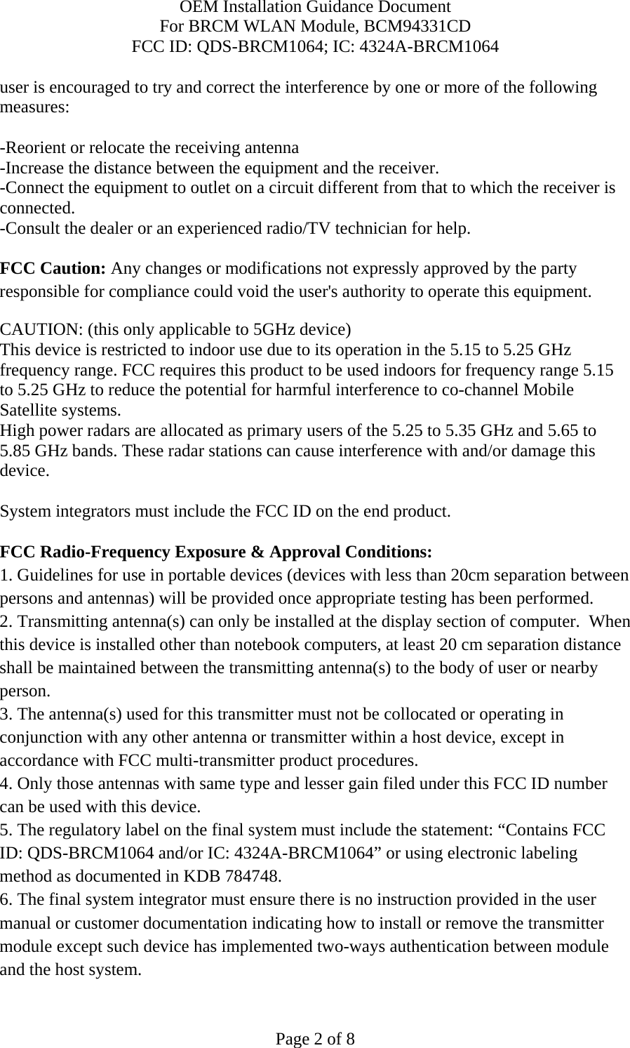 OEM Installation Guidance Document For BRCM WLAN Module, BCM94331CD FCC ID: QDS-BRCM1064; IC: 4324A-BRCM1064  Page 2 of 8 user is encouraged to try and correct the interference by one or more of the following measures:   -Reorient or relocate the receiving antenna -Increase the distance between the equipment and the receiver. -Connect the equipment to outlet on a circuit different from that to which the receiver is connected. -Consult the dealer or an experienced radio/TV technician for help.  FCC Caution: Any changes or modifications not expressly approved by the party responsible for compliance could void the user&apos;s authority to operate this equipment. CAUTION: (this only applicable to 5GHz device) This device is restricted to indoor use due to its operation in the 5.15 to 5.25 GHz frequency range. FCC requires this product to be used indoors for frequency range 5.15 to 5.25 GHz to reduce the potential for harmful interference to co-channel Mobile Satellite systems. High power radars are allocated as primary users of the 5.25 to 5.35 GHz and 5.65 to 5.85 GHz bands. These radar stations can cause interference with and/or damage this device.  System integrators must include the FCC ID on the end product.   FCC Radio-Frequency Exposure &amp; Approval Conditions: 1. Guidelines for use in portable devices (devices with less than 20cm separation between persons and antennas) will be provided once appropriate testing has been performed. 2. Transmitting antenna(s) can only be installed at the display section of computer.  When this device is installed other than notebook computers, at least 20 cm separation distance shall be maintained between the transmitting antenna(s) to the body of user or nearby person. 3. The antenna(s) used for this transmitter must not be collocated or operating in conjunction with any other antenna or transmitter within a host device, except in accordance with FCC multi-transmitter product procedures. 4. Only those antennas with same type and lesser gain filed under this FCC ID number can be used with this device. 5. The regulatory label on the final system must include the statement: “Contains FCC ID: QDS-BRCM1064 and/or IC: 4324A-BRCM1064” or using electronic labeling method as documented in KDB 784748. 6. The final system integrator must ensure there is no instruction provided in the user manual or customer documentation indicating how to install or remove the transmitter module except such device has implemented two-ways authentication between module and the host system. 