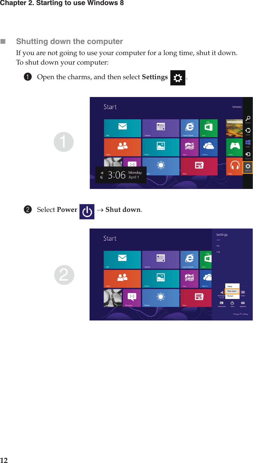 12Chapter 2. Starting to use Windows 8Shutting down the computerIf you are not going to use your computer for a long time, shut it down.To shut down your computer:1Open the charms, and then select Settings .2Select Power  o Shut down.12