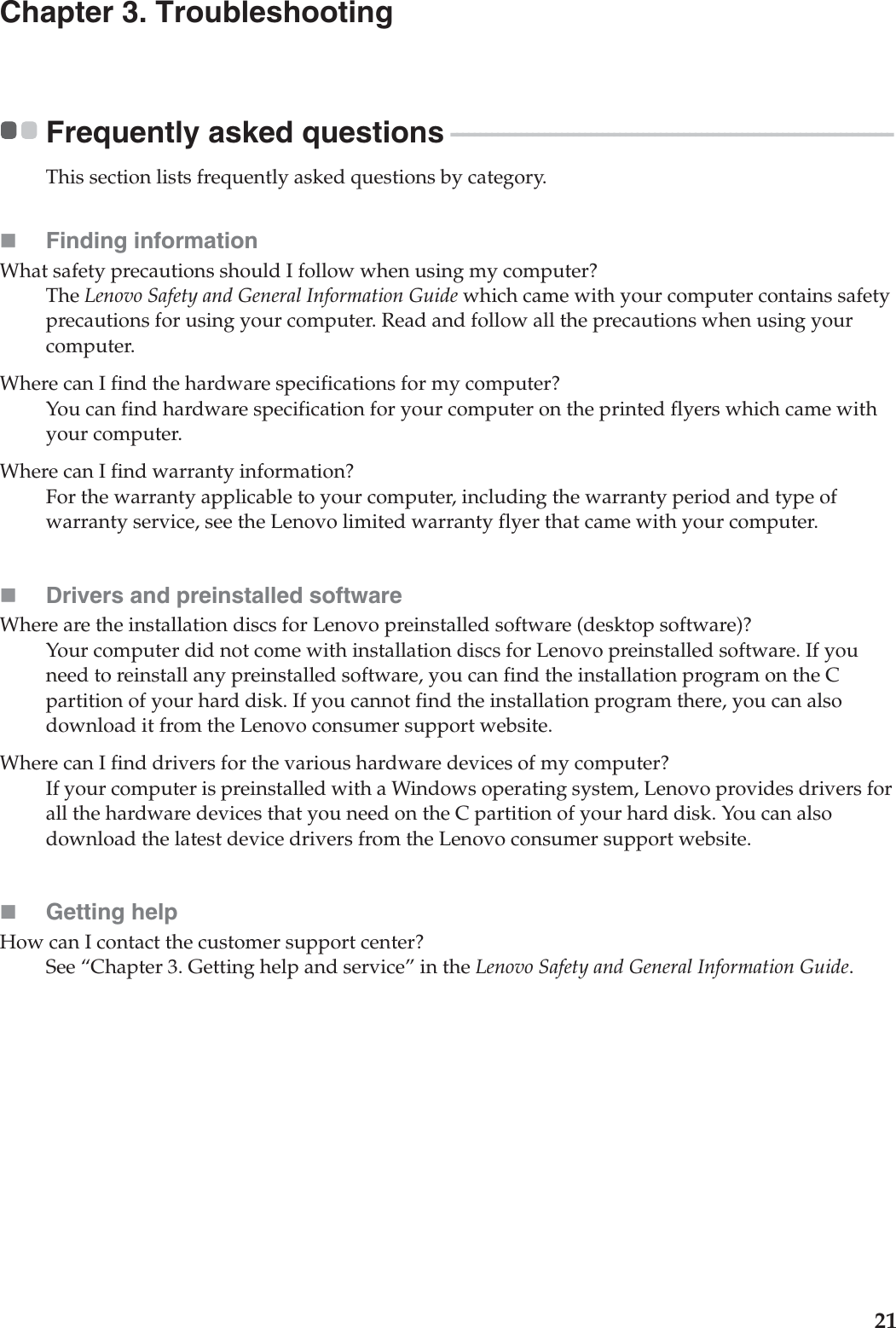 21Chapter 3. TroubleshootingFrequently asked questions - - - - - - - - - - - - - - - - - - - - - - - - - - - - - - - - - - - - - - - - - - - - - - - - - - - - - - - - - - - - - - - - - - - - - - - - - - - -This section lists frequently asked questions by category.Finding informationWhat safety precautions should I follow when using my computer?The Lenovo Safety and General Information Guide which came with your computer contains safety precautions for using your computer. Read and follow all the precautions when using your computer.Where can I find the hardware specifications for my computer?You can find hardware specification for your computer on the printed flyers which came with your computer.Where can I find warranty information?For the warranty applicable to your computer, including the warranty period and type of warranty service, see the Lenovo limited warranty flyer that came with your computer.Drivers and preinstalled softwareWhere are the installation discs for Lenovo preinstalled software (desktop software)?Your computer did not come with installation discs for Lenovo preinstalled software. If you need to reinstall any preinstalled software, you can find the installation program on the C partition of your hard disk. If you cannot find the installation program there, you can also download it from the Lenovo consumer support website.Where can I find drivers for the various hardware devices of my computer?If your computer is preinstalled with a Windows operating system, Lenovo provides drivers for all the hardware devices that you need on the C partition of your hard disk. You can also download the latest device drivers from the Lenovo consumer support website.Getting helpHow can I contact the customer support center?See “Chapter 3. Getting help and service” in the Lenovo Safety and General Information Guide.