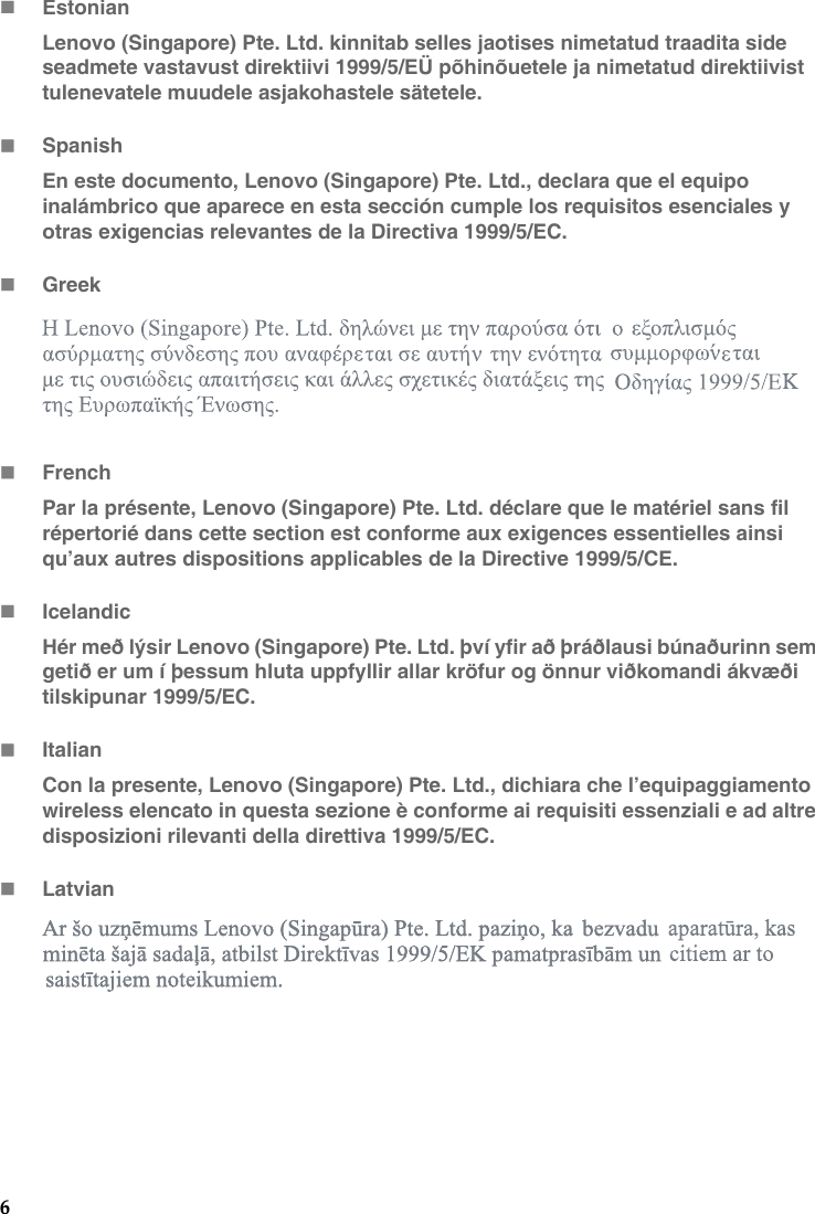 6EstonianLenovo (Singapore) Pte. Ltd. kinnitab selles jaotises nimetatud traadita side seadmete vastavust direktiivi 1999/5/EÜ põhinõuetele ja nimetatud direktiivist tulenevatele muudele asjakohastele sätetele.SpanishEn este documento, Lenovo (Singapore) Pte. Ltd., declara que el equipo inalámbrico que aparece en esta sección cumple los requisitos esenciales y otras exigencias relevantes de la Directiva 1999/5/EC.GreekFrenchPar la présente, Lenovo (Singapore) Pte. Ltd. déclare que le matériel sans fil répertorié dans cette section est conforme aux exigences essentielles ainsi qu’aux autres dispositions applicables de la Directive 1999/5/CE.IcelandicHér með lýsir Lenovo (Singapore) Pte. Ltd. því yfir að þráðlausi búnaðurinn sem getið er um í þessum hluta uppfyllir allar kröfur og önnur viðkomandi ákvæði tilskipunar 1999/5/EC.ItalianCon la presente, Lenovo (Singapore) Pte. Ltd., dichiara che l’equipaggiamento wireless elencato in questa sezione è conforme ai requisiti essenziali e ad altre disposizioni rilevanti della direttiva 1999/5/EC.Latvian