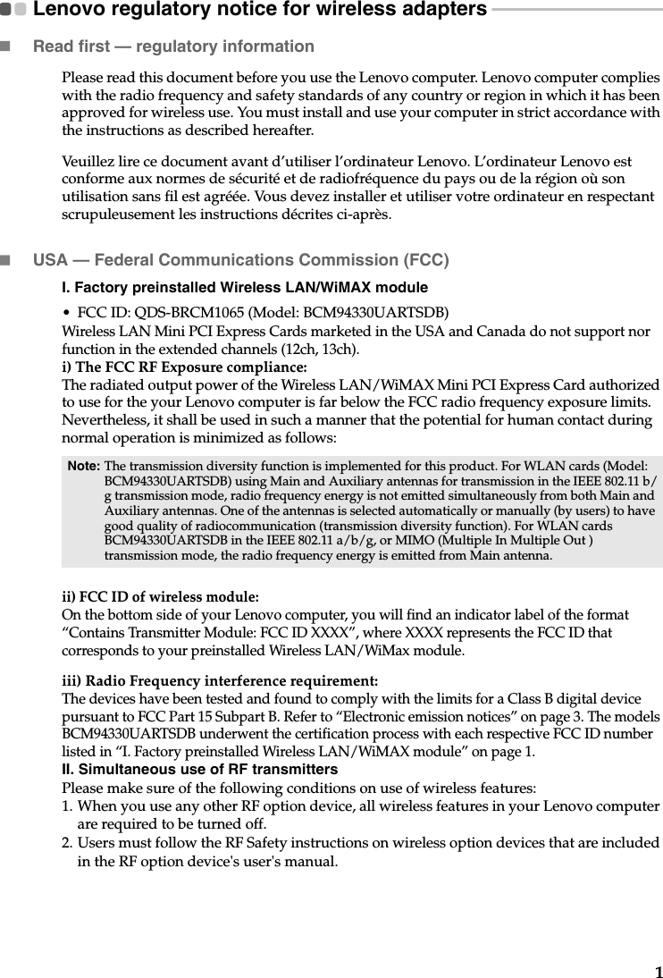 1Lenovo regulatory notice for wireless adapters  - - - - - - - - - - - - - - - - - - - - - - - - - - - - - - - - - - - - - - - -Read first — regulatory informationPlease read this document before you use the Lenovo computer. Lenovo computer complies with the radio frequency and safety standards of any country or region in which it has been approved for wireless use. You must install and use your computer in strict accordance with the instructions as described hereafter. Veuillez lire ce document avant d’utiliser l’ordinateur Lenovo. L’ordinateur Lenovo est conforme aux normes de sécurité et de radiofréquence du pays ou de la région où son utilisation sans fil est agréée. Vous devez installer et utiliser votre ordinateur en respectant scrupuleusement les instructions décrites ci-après.USA — Federal Communications Commission (FCC) I. Factory preinstalled Wireless LAN/WiMAX module • FCC ID: QDS-BRCM1065 (Model: BCM94330UARTSDB)Wireless LAN Mini PCI Express Cards marketed in the USA and Canada do not support nor function in the extended channels (12ch, 13ch). i) The FCC RF Exposure compliance:The radiated output power of the Wireless LAN/WiMAX Mini PCI Express Card authorized to use for the your Lenovo computer is far below the FCC radio frequency exposure limits. Nevertheless, it shall be used in such a manner that the potential for human contact during normal operation is minimized as follows:ii) FCC ID of wireless module: On the bottom side of your Lenovo computer, you will find an indicator label of the format “Contains Transmitter Module: FCC ID XXXX”, where XXXX represents the FCC ID that corresponds to your preinstalled Wireless LAN/WiMax module. iii) Radio Frequency interference requirement: The devices have been tested and found to comply with the limits for a Class B digital device pursuant to FCC Part 15 Subpart B. Refer to “Electronic emission notices” on page 3. The models BCM94330UARTSDB underwent the certification process with each respective FCC ID number listed in “I. Factory preinstalled Wireless LAN/WiMAX module” on page 1. II. Simultaneous use of RF transmittersPlease make sure of the following conditions on use of wireless features:1. When you use any other RF option device, all wireless features in your Lenovo computer are required to be turned off.2. Users must follow the RF Safety instructions on wireless option devices that are included in the RF option device&apos;s user&apos;s manual.Note: The transmission diversity function is implemented for this product. For WLAN cards (Model: BCM94330UARTSDB) using Main and Auxiliary antennas for transmission in the IEEE 802.11 b/g transmission mode, radio frequency energy is not emitted simultaneously from both Main and Auxiliary antennas. One of the antennas is selected automatically or manually (by users) to have good quality of radiocommunication (transmission diversity function). For WLAN cards BCM94330UARTSDB in the IEEE 802.11 a/b/g, or MIMO (Multiple In Multiple Out ) transmission mode, the radio frequency energy is emitted from Main antenna.