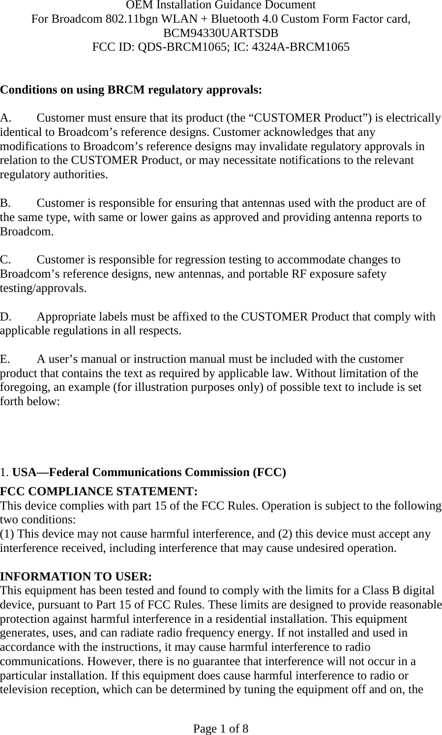 OEM Installation Guidance Document For Broadcom 802.11bgn WLAN + Bluetooth 4.0 Custom Form Factor card, BCM94330UARTSDB FCC ID: QDS-BRCM1065; IC: 4324A-BRCM1065  Page 1 of 8  Conditions on using BRCM regulatory approvals:   A.  Customer must ensure that its product (the “CUSTOMER Product”) is electrically identical to Broadcom’s reference designs. Customer acknowledges that any modifications to Broadcom’s reference designs may invalidate regulatory approvals in relation to the CUSTOMER Product, or may necessitate notifications to the relevant regulatory authorities.  B.   Customer is responsible for ensuring that antennas used with the product are of the same type, with same or lower gains as approved and providing antenna reports to Broadcom.  C.   Customer is responsible for regression testing to accommodate changes to Broadcom’s reference designs, new antennas, and portable RF exposure safety testing/approvals.  D.  Appropriate labels must be affixed to the CUSTOMER Product that comply with applicable regulations in all respects.    E.  A user’s manual or instruction manual must be included with the customer product that contains the text as required by applicable law. Without limitation of the foregoing, an example (for illustration purposes only) of possible text to include is set forth below:       1. USA—Federal Communications Commission (FCC) FCC COMPLIANCE STATEMENT: This device complies with part 15 of the FCC Rules. Operation is subject to the following two conditions: (1) This device may not cause harmful interference, and (2) this device must accept any interference received, including interference that may cause undesired operation.  INFORMATION TO USER: This equipment has been tested and found to comply with the limits for a Class B digital device, pursuant to Part 15 of FCC Rules. These limits are designed to provide reasonable protection against harmful interference in a residential installation. This equipment generates, uses, and can radiate radio frequency energy. If not installed and used in accordance with the instructions, it may cause harmful interference to radio communications. However, there is no guarantee that interference will not occur in a particular installation. If this equipment does cause harmful interference to radio or television reception, which can be determined by tuning the equipment off and on, the 