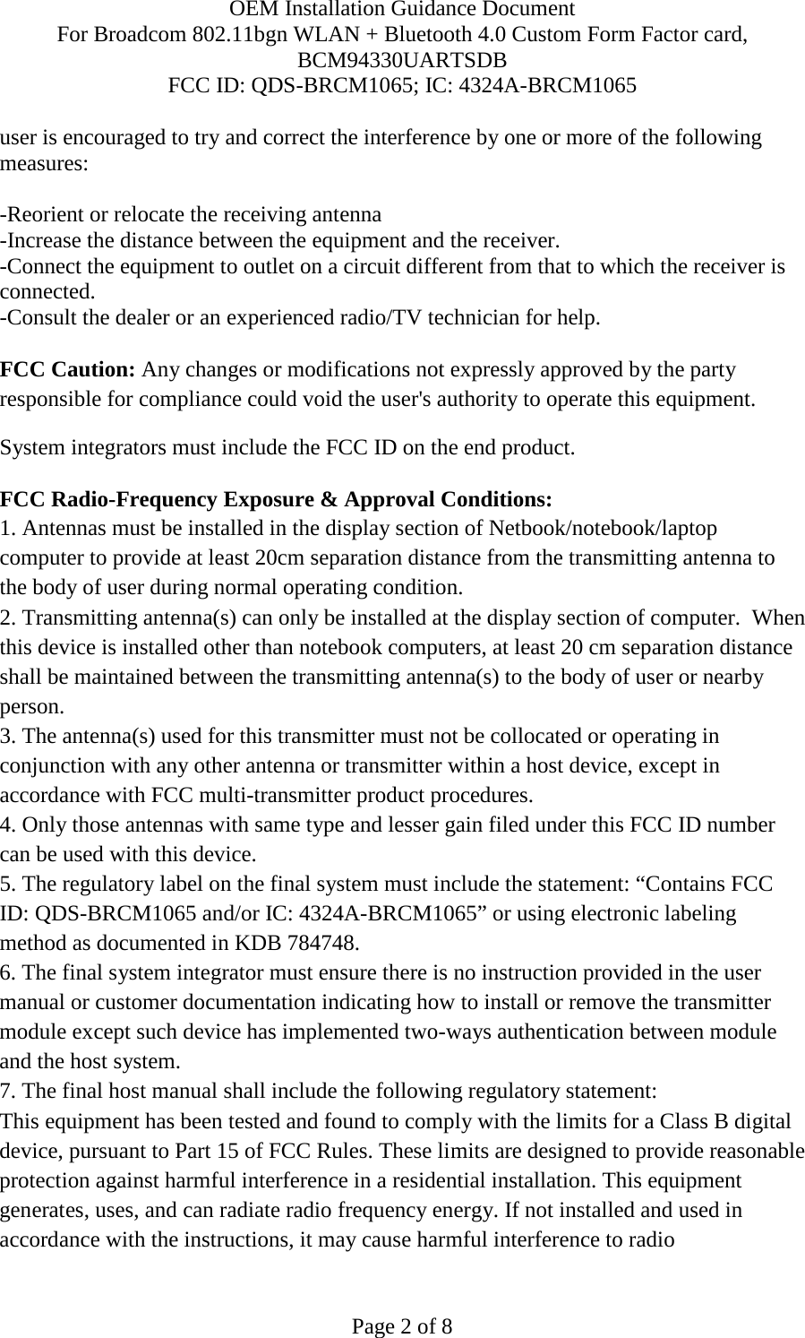 OEM Installation Guidance Document For Broadcom 802.11bgn WLAN + Bluetooth 4.0 Custom Form Factor card, BCM94330UARTSDB FCC ID: QDS-BRCM1065; IC: 4324A-BRCM1065  Page 2 of 8 user is encouraged to try and correct the interference by one or more of the following measures:    -Reorient or relocate the receiving antenna -Increase the distance between the equipment and the receiver. -Connect the equipment to outlet on a circuit different from that to which the receiver is connected. -Consult the dealer or an experienced radio/TV technician for help.  FCC Caution: Any changes or modifications not expressly approved by the party responsible for compliance could void the user&apos;s authority to operate this equipment. System integrators must include the FCC ID on the end product.   FCC Radio-Frequency Exposure &amp; Approval Conditions: 1. Antennas must be installed in the display section of Netbook/notebook/laptop computer to provide at least 20cm separation distance from the transmitting antenna to the body of user during normal operating condition. 2. Transmitting antenna(s) can only be installed at the display section of computer.  When this device is installed other than notebook computers, at least 20 cm separation distance shall be maintained between the transmitting antenna(s) to the body of user or nearby person. 3. The antenna(s) used for this transmitter must not be collocated or operating in conjunction with any other antenna or transmitter within a host device, except in accordance with FCC multi-transmitter product procedures. 4. Only those antennas with same type and lesser gain filed under this FCC ID number can be used with this device. 5. The regulatory label on the final system must include the statement: “Contains FCC ID: QDS-BRCM1065 and/or IC: 4324A-BRCM1065” or using electronic labeling method as documented in KDB 784748. 6. The final system integrator must ensure there is no instruction provided in the user manual or customer documentation indicating how to install or remove the transmitter module except such device has implemented two-ways authentication between module and the host system. 7. The final host manual shall include the following regulatory statement: This equipment has been tested and found to comply with the limits for a Class B digital device, pursuant to Part 15 of FCC Rules. These limits are designed to provide reasonable protection against harmful interference in a residential installation. This equipment generates, uses, and can radiate radio frequency energy. If not installed and used in accordance with the instructions, it may cause harmful interference to radio 