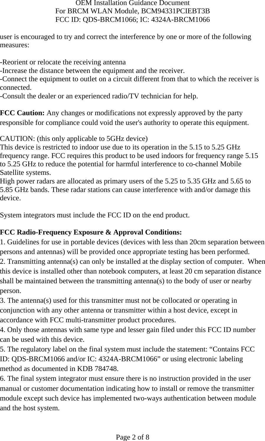 OEM Installation Guidance Document For BRCM WLAN Module, BCM94331PCIEBT3B FCC ID: QDS-BRCM1066; IC: 4324A-BRCM1066  Page 2 of 8 user is encouraged to try and correct the interference by one or more of the following measures:   -Reorient or relocate the receiving antenna -Increase the distance between the equipment and the receiver. -Connect the equipment to outlet on a circuit different from that to which the receiver is connected. -Consult the dealer or an experienced radio/TV technician for help.  FCC Caution: Any changes or modifications not expressly approved by the party responsible for compliance could void the user&apos;s authority to operate this equipment. CAUTION: (this only applicable to 5GHz device) This device is restricted to indoor use due to its operation in the 5.15 to 5.25 GHz frequency range. FCC requires this product to be used indoors for frequency range 5.15 to 5.25 GHz to reduce the potential for harmful interference to co-channel Mobile Satellite systems. High power radars are allocated as primary users of the 5.25 to 5.35 GHz and 5.65 to 5.85 GHz bands. These radar stations can cause interference with and/or damage this device.  System integrators must include the FCC ID on the end product.   FCC Radio-Frequency Exposure &amp; Approval Conditions: 1. Guidelines for use in portable devices (devices with less than 20cm separation between persons and antennas) will be provided once appropriate testing has been performed. 2. Transmitting antenna(s) can only be installed at the display section of computer.  When this device is installed other than notebook computers, at least 20 cm separation distance shall be maintained between the transmitting antenna(s) to the body of user or nearby person. 3. The antenna(s) used for this transmitter must not be collocated or operating in conjunction with any other antenna or transmitter within a host device, except in accordance with FCC multi-transmitter product procedures. 4. Only those antennas with same type and lesser gain filed under this FCC ID number can be used with this device. 5. The regulatory label on the final system must include the statement: “Contains FCC ID: QDS-BRCM1066 and/or IC: 4324A-BRCM1066” or using electronic labeling method as documented in KDB 784748. 6. The final system integrator must ensure there is no instruction provided in the user manual or customer documentation indicating how to install or remove the transmitter module except such device has implemented two-ways authentication between module and the host system. 