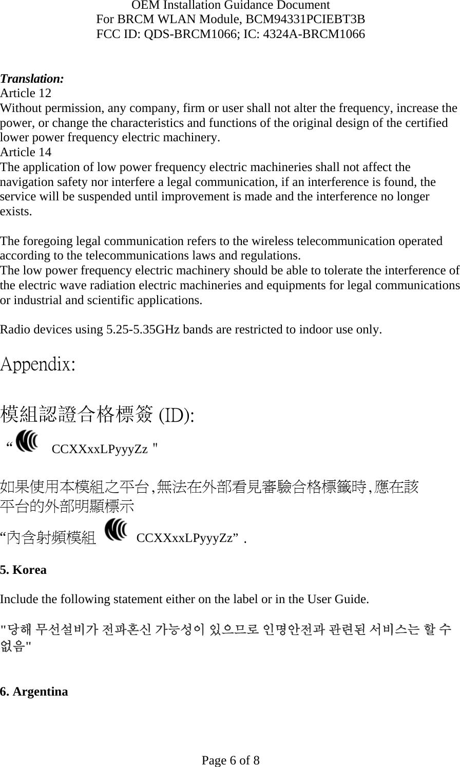 OEM Installation Guidance Document For BRCM WLAN Module, BCM94331PCIEBT3B FCC ID: QDS-BRCM1066; IC: 4324A-BRCM1066  Page 6 of 8  Translation: Article 12 Without permission, any company, firm or user shall not alter the frequency, increase the power, or change the characteristics and functions of the original design of the certified lower power frequency electric machinery. Article 14 The application of low power frequency electric machineries shall not affect the navigation safety nor interfere a legal communication, if an interference is found, the service will be suspended until improvement is made and the interference no longer exists.  The foregoing legal communication refers to the wireless telecommunication operated according to the telecommunications laws and regulations. The low power frequency electric machinery should be able to tolerate the interference of the electric wave radiation electric machineries and equipments for legal communications or industrial and scientific applications.  Radio devices using 5.25-5.35GHz bands are restricted to indoor use only.  Appendix:  模組認證合格標簽 (ID): “   CCXXxxLPyyyZz＂  如果使用本模組之平台,無法在外部看見審驗合格標籤時,應在該 平台的外部明顯標示 “內含射頻模組   CCXXxxLPyyyZz” .  5. Korea  Include the following statement either on the label or in the User Guide.   &quot;당해 무선설비가 전파혼신 가능성이 있으므로 인명안전과 관련된 서비스는 할 수 없음&quot;   6. Argentina   