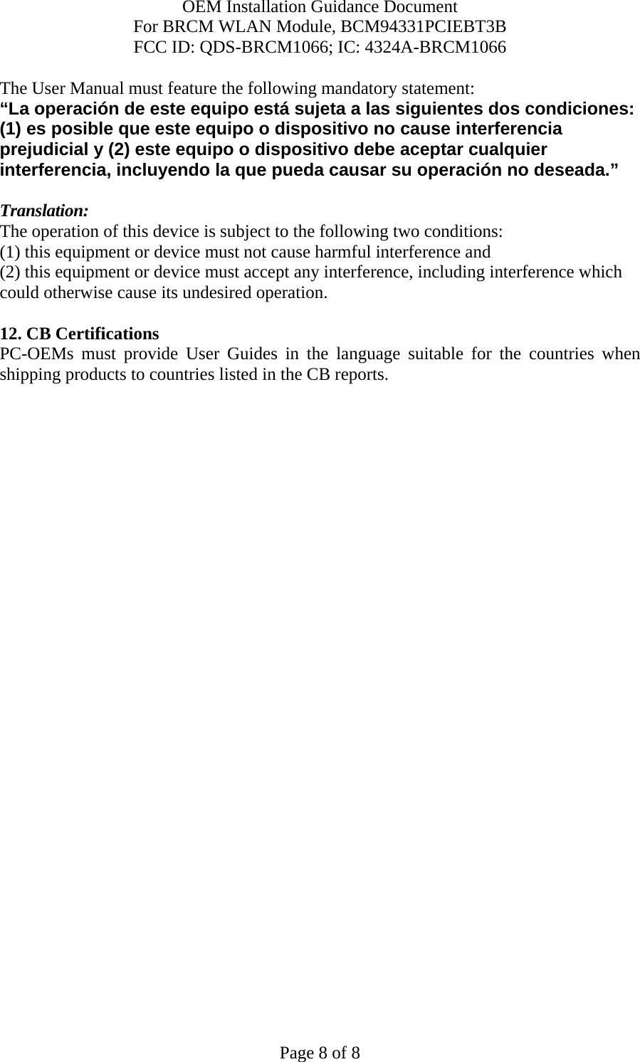 OEM Installation Guidance Document For BRCM WLAN Module, BCM94331PCIEBT3B FCC ID: QDS-BRCM1066; IC: 4324A-BRCM1066  Page 8 of 8 The User Manual must feature the following mandatory statement: “La operación de este equipo está sujeta a las siguientes dos condiciones: (1) es posible que este equipo o dispositivo no cause interferencia prejudicial y (2) este equipo o dispositivo debe aceptar cualquier interferencia, incluyendo la que pueda causar su operación no deseada.”  Translation: The operation of this device is subject to the following two conditions: (1) this equipment or device must not cause harmful interference and (2) this equipment or device must accept any interference, including interference which could otherwise cause its undesired operation.  12. CB Certifications  PC-OEMs must provide User Guides in the language suitable for the countries when shipping products to countries listed in the CB reports.  