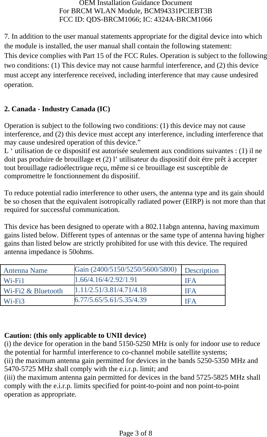 OEM Installation Guidance Document For BRCM WLAN Module, BCM94331PCIEBT3B FCC ID: QDS-BRCM1066; IC: 4324A-BRCM1066  Page 3 of 8 7. In addition to the user manual statements appropriate for the digital device into which the module is installed, the user manual shall contain the following statement: This device complies with Part 15 of the FCC Rules. Operation is subject to the following two conditions: (1) This device may not cause harmful interference, and (2) this device must accept any interference received, including interference that may cause undesired operation.  2. Canada - Industry Canada (IC)  Operation is subject to the following two conditions: (1) this device may not cause interference, and (2) this device must accept any interference, including interference that may cause undesired operation of this device.” L ‘ utilisation de ce dispositif est autorisée seulement aux conditions suivantes : (1) il ne doit pas produire de brouillage et (2) l’ utilisateur du dispositif doit étre prêt à accepter tout brouillage radioélectrique reçu, même si ce brouillage est susceptible de compromettre le fonctionnement du dispositif.  To reduce potential radio interference to other users, the antenna type and its gain should be so chosen that the equivalent isotropically radiated power (EIRP) is not more than that required for successful communication.  This device has been designed to operate with a 802.11abgn antenna, having maximum gains listed below. Different types of antennas or the same type of antenna having higher gains than listed below are strictly prohibited for use with this device. The required antenna impedance is 50ohms.  Antenna Name Gain (2400/5150/5250/5600/5800) Description Wi-Fi1 1.66/4.16/4/2.92/1.91 IFA Wi-Fi2 &amp; Bluetooth 1.11/2.51/3.81/4.71/4.18 IFA Wi-Fi3 6.77/5.65/5.61/5.35/4.39 IFA    Caution: (this only applicable to UNII device) (i) the device for operation in the band 5150-5250 MHz is only for indoor use to reduce the potential for harmful interference to co-channel mobile satellite systems; (ii) the maximum antenna gain permitted for devices in the bands 5250-5350 MHz and 5470-5725 MHz shall comply with the e.i.r.p. limit; and (iii) the maximum antenna gain permitted for devices in the band 5725-5825 MHz shall comply with the e.i.r.p. limits specified for point-to-point and non point-to-point operation as appropriate. 