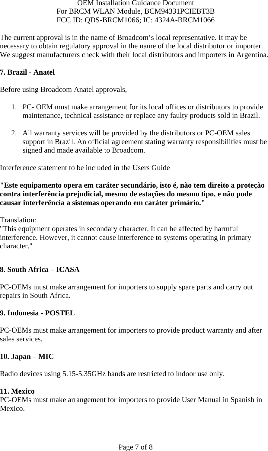 OEM Installation Guidance Document For BRCM WLAN Module, BCM94331PCIEBT3B FCC ID: QDS-BRCM1066; IC: 4324A-BRCM1066  Page 7 of 8 The current approval is in the name of Broadcom’s local representative. It may be necessary to obtain regulatory approval in the name of the local distributor or importer. We suggest manufacturers check with their local distributors and importers in Argentina.  7. Brazil - Anatel   Before using Broadcom Anatel approvals,   1. PC- OEM must make arrangement for its local offices or distributors to provide maintenance, technical assistance or replace any faulty products sold in Brazil.   2. All warranty services will be provided by the distributors or PC-OEM sales support in Brazil. An official agreement stating warranty responsibilities must be signed and made available to Broadcom.   Interference statement to be included in the Users Guide &quot;Este equipamento opera em caráter secundário, isto é, não tem direito a proteção contra interferência prejudicial, mesmo de estações do mesmo tipo, e não pode causar interferência a sistemas operando em caráter primário.&quot; Translation:  &quot;This equipment operates in secondary character. It can be affected by harmful interference. However, it cannot cause interference to systems operating in primary character.&quot;    8. South Africa – ICASA  PC-OEMs must make arrangement for importers to supply spare parts and carry out repairs in South Africa.  9. Indonesia - POSTEL  PC-OEMs must make arrangement for importers to provide product warranty and after sales services.   10. Japan – MIC  Radio devices using 5.15-5.35GHz bands are restricted to indoor use only.   11. Mexico  PC-OEMs must make arrangement for importers to provide User Manual in Spanish in Mexico.  