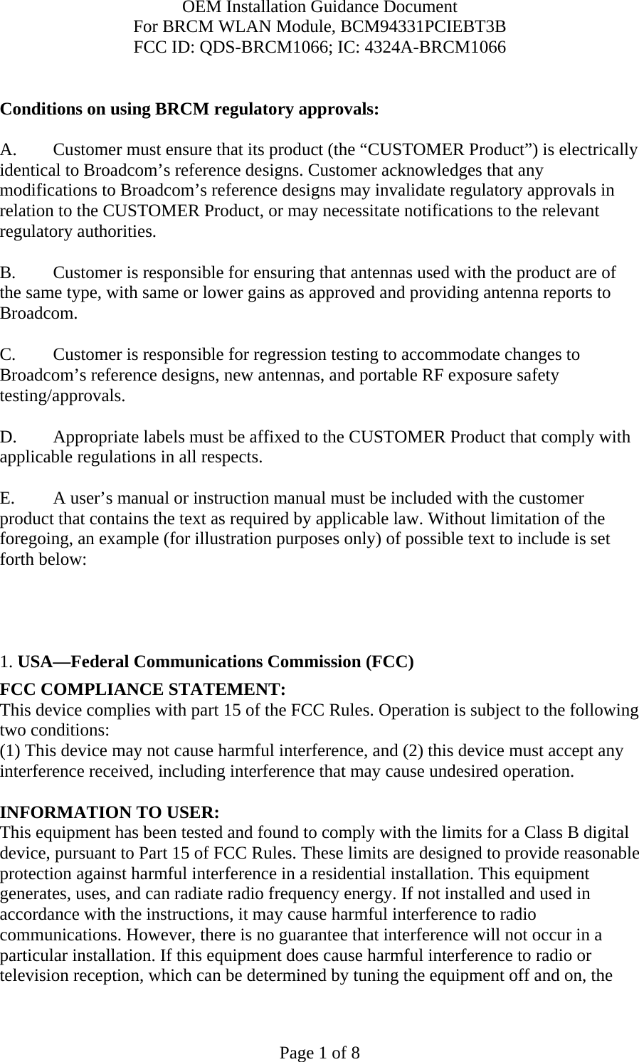 OEM Installation Guidance Document For BRCM WLAN Module, BCM94331PCIEBT3B FCC ID: QDS-BRCM1066; IC: 4324A-BRCM1066  Page 1 of 8  Conditions on using BRCM regulatory approvals:   A.  Customer must ensure that its product (the “CUSTOMER Product”) is electrically identical to Broadcom’s reference designs. Customer acknowledges that any modifications to Broadcom’s reference designs may invalidate regulatory approvals in relation to the CUSTOMER Product, or may necessitate notifications to the relevant regulatory authorities.  B.   Customer is responsible for ensuring that antennas used with the product are of the same type, with same or lower gains as approved and providing antenna reports to Broadcom.  C.   Customer is responsible for regression testing to accommodate changes to Broadcom’s reference designs, new antennas, and portable RF exposure safety testing/approvals.  D.  Appropriate labels must be affixed to the CUSTOMER Product that comply with applicable regulations in all respects.    E.  A user’s manual or instruction manual must be included with the customer product that contains the text as required by applicable law. Without limitation of the foregoing, an example (for illustration purposes only) of possible text to include is set forth below:       1. USA—Federal Communications Commission (FCC) FCC COMPLIANCE STATEMENT: This device complies with part 15 of the FCC Rules. Operation is subject to the following two conditions: (1) This device may not cause harmful interference, and (2) this device must accept any interference received, including interference that may cause undesired operation.  INFORMATION TO USER: This equipment has been tested and found to comply with the limits for a Class B digital device, pursuant to Part 15 of FCC Rules. These limits are designed to provide reasonable protection against harmful interference in a residential installation. This equipment generates, uses, and can radiate radio frequency energy. If not installed and used in accordance with the instructions, it may cause harmful interference to radio communications. However, there is no guarantee that interference will not occur in a particular installation. If this equipment does cause harmful interference to radio or television reception, which can be determined by tuning the equipment off and on, the 