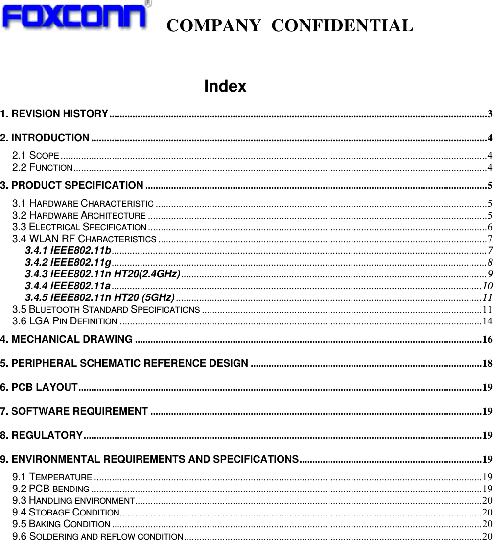   COMPANY CONFIDENTIAL                                       Index 1. REVISION HISTORY...................................................................................................................................................3 2. INTRODUCTION ..........................................................................................................................................................4 2.1 SCOPE ......................................................................................................................................................................4 2.2 FUNCTION.................................................................................................................................................................4 3. PRODUCT SPECIFICATION .....................................................................................................................................5 3.1 HARDWARE CHARACTERISTIC .................................................................................................................................5 3.2 HARDWARE ARCHITECTURE ....................................................................................................................................5 3.3 ELECTRICAL SPECIFICATION ....................................................................................................................................6 3.4 WLAN RF CHARACTERISTICS ................................................................................................................................7 3.4.1 IEEE802.11b..................................................................................................................................................7 3.4.2 IEEE802.11g..................................................................................................................................................8 3.4.3 IEEE802.11n HT20(2.4GHz) .......................................................................................................................9 3.4.4 IEEE802.11a ................................................................................................................................................10 3.4.5 IEEE802.11n HT20 (5GHz) .......................................................................................................................11 3.5 BLUETOOTH STANDARD SPECIFICATIONS .............................................................................................................11 3.6 LGA PIN DEFINITION .............................................................................................................................................14 4. MECHANICAL DRAWING .......................................................................................................................................16 5. PERIPHERAL SCHEMATIC REFERENCE DESIGN ..........................................................................................18 6. PCB LAYOUT.............................................................................................................................................................19 7. SOFTWARE REQUIREMENT .................................................................................................................................19 8. REGULATORY...........................................................................................................................................................19 9. ENVIRONMENTAL REQUIREMENTS AND SPECIFICATIONS.......................................................................19 9.1 TEMPERATURE .......................................................................................................................................................19 9.2 PCB BENDING ........................................................................................................................................................19 9.3 HANDLING ENVIRONMENT.......................................................................................................................................20 9.4 STORAGE CONDITION.............................................................................................................................................20 9.5 BAKING CONDITION ................................................................................................................................................20 9.6 SOLDERING AND REFLOW CONDITION....................................................................................................................20  