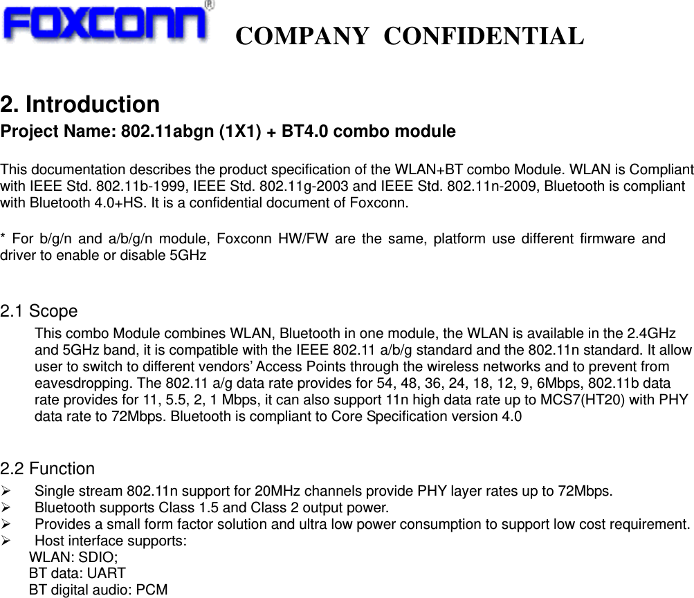   COMPANY CONFIDENTIAL             2. Introduction Project Name: 802.11abgn (1X1) + BT4.0 combo module  This documentation describes the product specification of the WLAN+BT combo Module. WLAN is Compliant with IEEE Std. 802.11b-1999, IEEE Std. 802.11g-2003 and IEEE Std. 802.11n-2009, Bluetooth is compliant with Bluetooth 4.0+HS. It is a confidential document of Foxconn.  * For b/g/n and a/b/g/n module, Foxconn HW/FW are the same, platform use different firmware and driver to enable or disable 5GHz  2.1 Scope This combo Module combines WLAN, Bluetooth in one module, the WLAN is available in the 2.4GHz and 5GHz band, it is compatible with the IEEE 802.11 a/b/g standard and the 802.11n standard. It allow user to switch to different vendors’ Access Points through the wireless networks and to prevent from eavesdropping. The 802.11 a/g data rate provides for 54, 48, 36, 24, 18, 12, 9, 6Mbps, 802.11b data rate provides for 11, 5.5, 2, 1 Mbps, it can also support 11n high data rate up to MCS7(HT20) with PHY data rate to 72Mbps. Bluetooth is compliant to Core Specification version 4.0  2.2 Function   Single stream 802.11n support for 20MHz channels provide PHY layer rates up to 72Mbps.  Bluetooth supports Class 1.5 and Class 2 output power.  Provides a small form factor solution and ultra low power consumption to support low cost requirement.  Host interface supports: WLAN: SDIO;     BT data: UART     BT digital audio: PCM                        