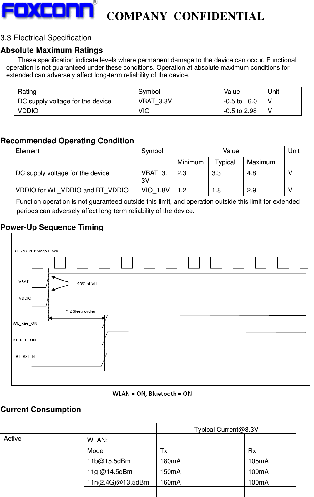   COMPANY CONFIDENTIAL             3.3 Electrical Specification Absolute Maximum Ratings    These specification indicate levels where permanent damage to the device can occur. Functional operation is not guaranteed under these conditions. Operation at absolute maximum conditions for extended can adversely affect long-term reliability of the device.   Recommended Operating Condition               Value Element Symbol Minimum  Typical  Maximum Unit DC supply voltage for the device  VBAT_3.3V 2.3 3.3 4.8  V VDDIO for WL_VDDIO and BT_VDDIO VIO_1.8V 1.2  1.8  2.9  V     Function operation is not guaranteed outside this limit, and operation outside this limit for extended           periods can adversely affect long-term reliability of the device.  Power-Up Sequence Timing   Current Consumption      Typical Current@3.3V WLAN:      Mode  Tx  Rx 11b@15.5dBm  180mA  105mA 11g @14.5dBm  150mA  100mA 11n(2.4G)@13.5dBm  160mA  100mA Active       Rating Symbol Value Unit DC supply voltage for the device  VBAT_3.3V  -0.5 to +6.0  V VDDIO  VIO  -0.5 to 2.98  V 