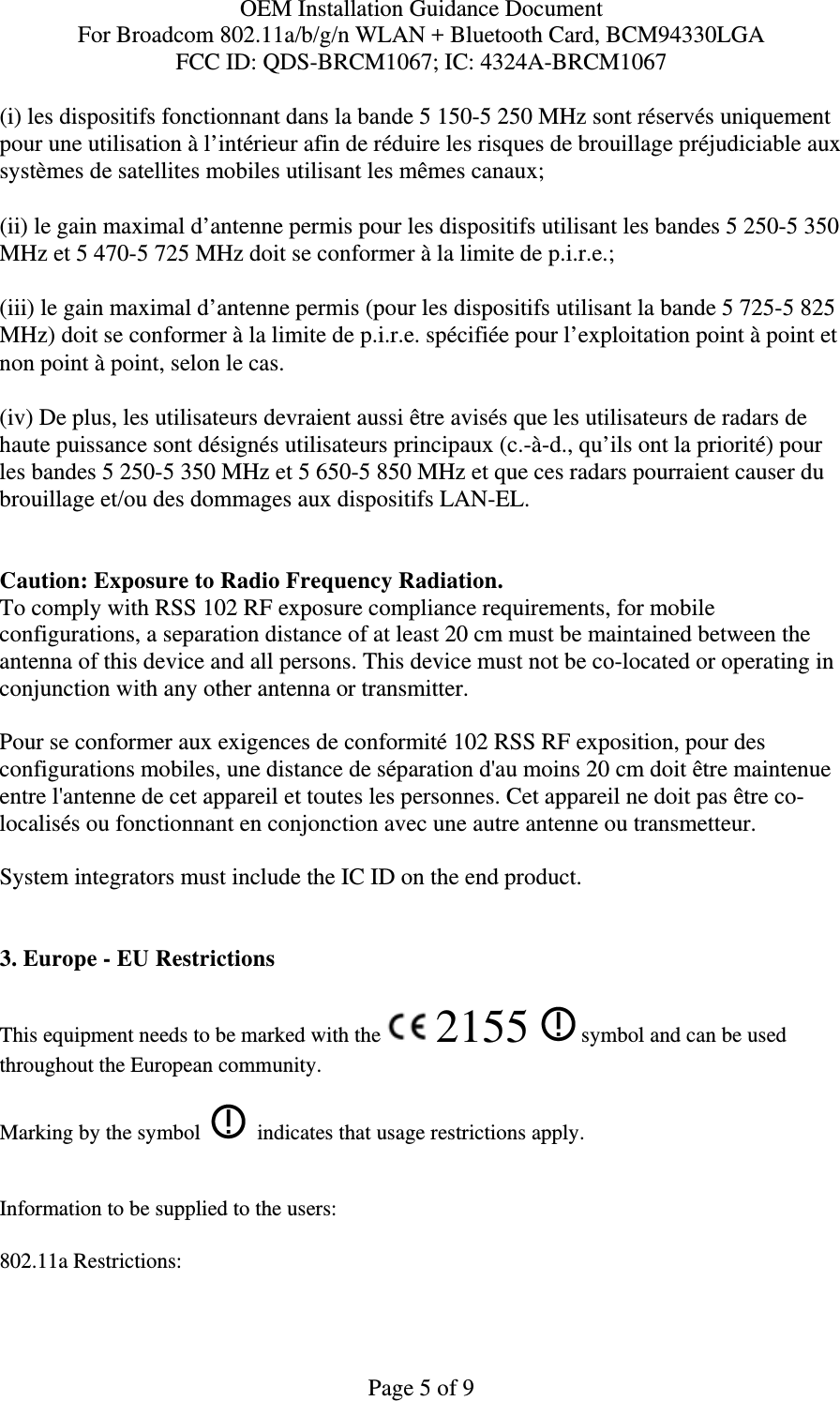 OEM Installation Guidance Document For Broadcom 802.11a/b/g/n WLAN + Bluetooth Card, BCM94330LGA FCC ID: QDS-BRCM1067; IC: 4324A-BRCM1067  Page 5 of 9 (i) les dispositifs fonctionnant dans la bande 5 150-5 250 MHz sont réservés uniquement pour une utilisation à l’intérieur afin de réduire les risques de brouillage préjudiciable aux systèmes de satellites mobiles utilisant les mêmes canaux; (ii) le gain maximal d’antenne permis pour les dispositifs utilisant les bandes 5 250-5 350 MHz et 5 470-5 725 MHz doit se conformer à la limite de p.i.r.e.; (iii) le gain maximal d’antenne permis (pour les dispositifs utilisant la bande 5 725-5 825 MHz) doit se conformer à la limite de p.i.r.e. spécifiée pour l’exploitation point à point et non point à point, selon le cas. (iv) De plus, les utilisateurs devraient aussi être avisés que les utilisateurs de radars de haute puissance sont désignés utilisateurs principaux (c.-à-d., qu’ils ont la priorité) pour les bandes 5 250-5 350 MHz et 5 650-5 850 MHz et que ces radars pourraient causer du brouillage et/ou des dommages aux dispositifs LAN-EL.  Caution: Exposure to Radio Frequency Radiation. To comply with RSS 102 RF exposure compliance requirements, for mobile configurations, a separation distance of at least 20 cm must be maintained between the antenna of this device and all persons. This device must not be co-located or operating in conjunction with any other antenna or transmitter.  Pour se conformer aux exigences de conformité 102 RSS RF exposition, pour des configurations mobiles, une distance de séparation d&apos;au moins 20 cm doit être maintenue entre l&apos;antenne de cet appareil et toutes les personnes. Cet appareil ne doit pas être co-localisés ou fonctionnant en conjonction avec une autre antenne ou transmetteur.  System integrators must include the IC ID on the end product.    3. Europe - EU Restrictions This equipment needs to be marked with the   2155   symbol and can be used throughout the European community.  Marking by the symbol     indicates that usage restrictions apply.  Information to be supplied to the users: 802.11a Restrictions: 