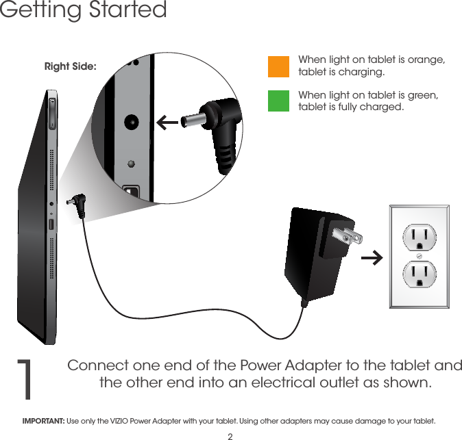 21Getting StartedConnect one end of the Power Adapter to the tablet and the other end into an electrical outlet as shown.When light on tablet is orange, tablet is charging. When light on tablet is green, tablet is fully charged.IMPORTANT: Use only the VIZIO Power Adapter with your tablet. Using other adapters may cause damage to your tablet.Right Side: