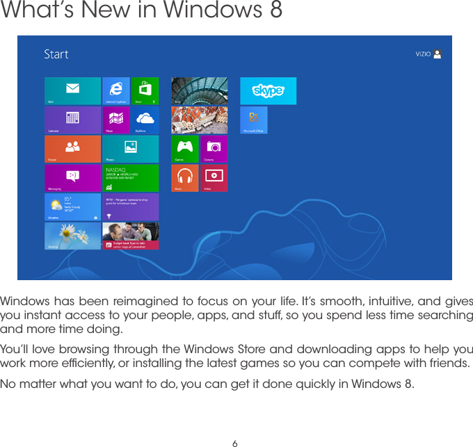 6Windows has been reimagined to focus on your life. It’s smooth, intuitive, and gives you instant access to your people, apps, and stuff, so you spend less time searching and more time doing.You’ll love browsing through the Windows Store and downloading apps to help you work more efﬁciently, or installing the latest games so you can compete with friends.No matter what you want to do, you can get it done quickly in Windows 8. What’s New in Windows 8