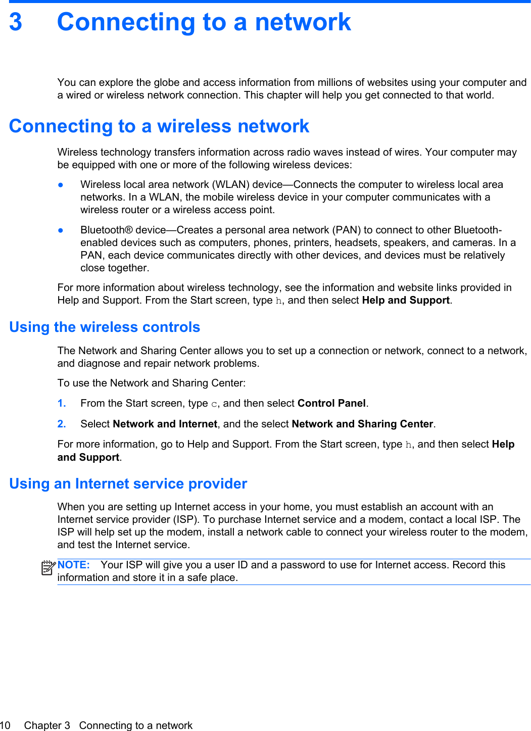 3 Connecting to a networkYou can explore the globe and access information from millions of websites using your computer anda wired or wireless network connection. This chapter will help you get connected to that world.Connecting to a wireless networkWireless technology transfers information across radio waves instead of wires. Your computer maybe equipped with one or more of the following wireless devices:●Wireless local area network (WLAN) device—Connects the computer to wireless local areanetworks. In a WLAN, the mobile wireless device in your computer communicates with awireless router or a wireless access point.●Bluetooth® device—Creates a personal area network (PAN) to connect to other Bluetooth-enabled devices such as computers, phones, printers, headsets, speakers, and cameras. In aPAN, each device communicates directly with other devices, and devices must be relativelyclose together.For more information about wireless technology, see the information and website links provided inHelp and Support. From the Start screen, type h, and then select Help and Support.Using the wireless controlsThe Network and Sharing Center allows you to set up a connection or network, connect to a network,and diagnose and repair network problems.To use the Network and Sharing Center:1. From the Start screen, type c, and then select Control Panel.2. Select Network and Internet, and the select Network and Sharing Center.For more information, go to Help and Support. From the Start screen, type h, and then select Helpand Support.Using an Internet service providerWhen you are setting up Internet access in your home, you must establish an account with anInternet service provider (ISP). To purchase Internet service and a modem, contact a local ISP. TheISP will help set up the modem, install a network cable to connect your wireless router to the modem,and test the Internet service.NOTE: Your ISP will give you a user ID and a password to use for Internet access. Record thisinformation and store it in a safe place.10 Chapter 3   Connecting to a network