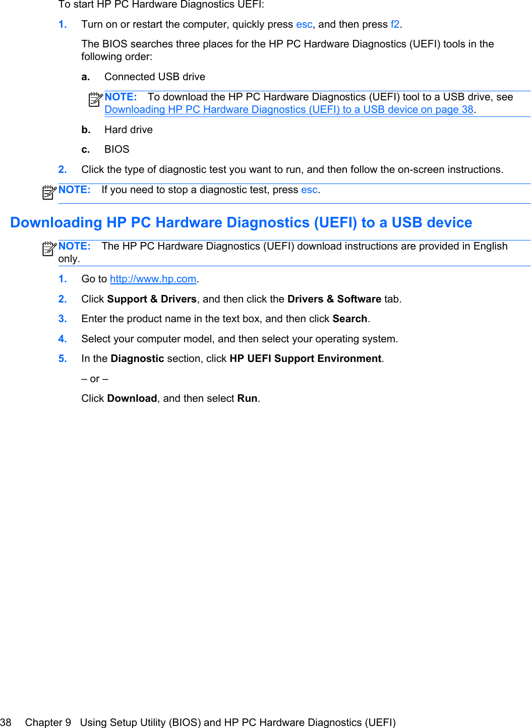 To start HP PC Hardware Diagnostics UEFI:1. Turn on or restart the computer, quickly press esc, and then press f2.The BIOS searches three places for the HP PC Hardware Diagnostics (UEFI) tools in thefollowing order:a. Connected USB driveNOTE: To download the HP PC Hardware Diagnostics (UEFI) tool to a USB drive, seeDownloading HP PC Hardware Diagnostics (UEFI) to a USB device on page 38.b. Hard drivec. BIOS2. Click the type of diagnostic test you want to run, and then follow the on-screen instructions.NOTE: If you need to stop a diagnostic test, press esc.Downloading HP PC Hardware Diagnostics (UEFI) to a USB deviceNOTE: The HP PC Hardware Diagnostics (UEFI) download instructions are provided in Englishonly.1. Go to http://www.hp.com.2. Click Support &amp; Drivers, and then click the Drivers &amp; Software tab.3. Enter the product name in the text box, and then click Search.4. Select your computer model, and then select your operating system.5. In the Diagnostic section, click HP UEFI Support Environment.– or –Click Download, and then select Run.38 Chapter 9   Using Setup Utility (BIOS) and HP PC Hardware Diagnostics (UEFI)