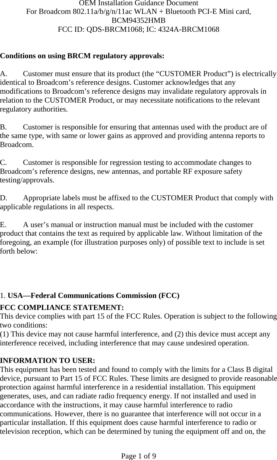 OEM Installation Guidance Document For Broadcom 802.11a/b/g/n/11ac WLAN + Bluetooth PCI-E Mini card, BCM94352HMB FCC ID: QDS-BRCM1068; IC: 4324A-BRCM1068  Page 1 of 9  Conditions on using BRCM regulatory approvals:   A.  Customer must ensure that its product (the “CUSTOMER Product”) is electrically identical to Broadcom’s reference designs. Customer acknowledges that any modifications to Broadcom’s reference designs may invalidate regulatory approvals in relation to the CUSTOMER Product, or may necessitate notifications to the relevant regulatory authorities.  B.   Customer is responsible for ensuring that antennas used with the product are of the same type, with same or lower gains as approved and providing antenna reports to Broadcom.  C.   Customer is responsible for regression testing to accommodate changes to Broadcom’s reference designs, new antennas, and portable RF exposure safety testing/approvals.  D.  Appropriate labels must be affixed to the CUSTOMER Product that comply with applicable regulations in all respects.    E.  A user’s manual or instruction manual must be included with the customer product that contains the text as required by applicable law. Without limitation of the foregoing, an example (for illustration purposes only) of possible text to include is set forth below:       1. USA—Federal Communications Commission (FCC) FCC COMPLIANCE STATEMENT: This device complies with part 15 of the FCC Rules. Operation is subject to the following two conditions: (1) This device may not cause harmful interference, and (2) this device must accept any interference received, including interference that may cause undesired operation.  INFORMATION TO USER: This equipment has been tested and found to comply with the limits for a Class B digital device, pursuant to Part 15 of FCC Rules. These limits are designed to provide reasonable protection against harmful interference in a residential installation. This equipment generates, uses, and can radiate radio frequency energy. If not installed and used in accordance with the instructions, it may cause harmful interference to radio communications. However, there is no guarantee that interference will not occur in a particular installation. If this equipment does cause harmful interference to radio or television reception, which can be determined by tuning the equipment off and on, the 