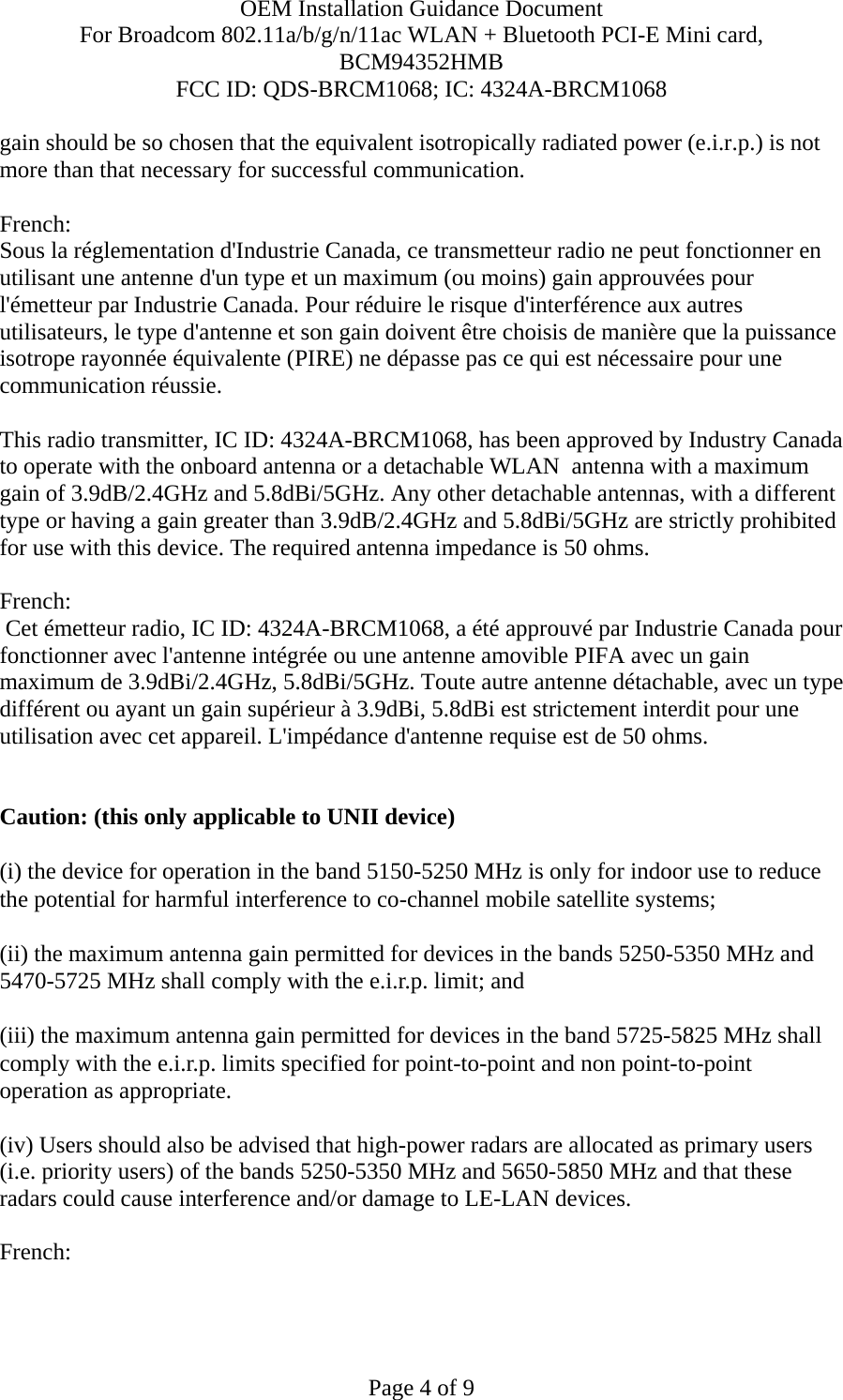 OEM Installation Guidance Document For Broadcom 802.11a/b/g/n/11ac WLAN + Bluetooth PCI-E Mini card, BCM94352HMB FCC ID: QDS-BRCM1068; IC: 4324A-BRCM1068  Page 4 of 9 gain should be so chosen that the equivalent isotropically radiated power (e.i.r.p.) is not more than that necessary for successful communication.  French:  Sous la réglementation d&apos;Industrie Canada, ce transmetteur radio ne peut fonctionner en utilisant une antenne d&apos;un type et un maximum (ou moins) gain approuvées pour l&apos;émetteur par Industrie Canada. Pour réduire le risque d&apos;interférence aux autres utilisateurs, le type d&apos;antenne et son gain doivent être choisis de manière que la puissance isotrope rayonnée équivalente (PIRE) ne dépasse pas ce qui est nécessaire pour une communication réussie.  This radio transmitter, IC ID: 4324A-BRCM1068, has been approved by Industry Canada to operate with the onboard antenna or a detachable WLAN  antenna with a maximum gain of 3.9dB/2.4GHz and 5.8dBi/5GHz. Any other detachable antennas, with a different type or having a gain greater than 3.9dB/2.4GHz and 5.8dBi/5GHz are strictly prohibited for use with this device. The required antenna impedance is 50 ohms.  French:   Cet émetteur radio, IC ID: 4324A-BRCM1068, a été approuvé par Industrie Canada pour fonctionner avec l&apos;antenne intégrée ou une antenne amovible PIFA avec un gain maximum de 3.9dBi/2.4GHz, 5.8dBi/5GHz. Toute autre antenne détachable, avec un type différent ou ayant un gain supérieur à 3.9dBi, 5.8dBi est strictement interdit pour une utilisation avec cet appareil. L&apos;impédance d&apos;antenne requise est de 50 ohms.   Caution: (this only applicable to UNII device) (i) the device for operation in the band 5150-5250 MHz is only for indoor use to reduce the potential for harmful interference to co-channel mobile satellite systems; (ii) the maximum antenna gain permitted for devices in the bands 5250-5350 MHz and 5470-5725 MHz shall comply with the e.i.r.p. limit; and (iii) the maximum antenna gain permitted for devices in the band 5725-5825 MHz shall comply with the e.i.r.p. limits specified for point-to-point and non point-to-point operation as appropriate. (iv) Users should also be advised that high-power radars are allocated as primary users (i.e. priority users) of the bands 5250-5350 MHz and 5650-5850 MHz and that these radars could cause interference and/or damage to LE-LAN devices.  French:  