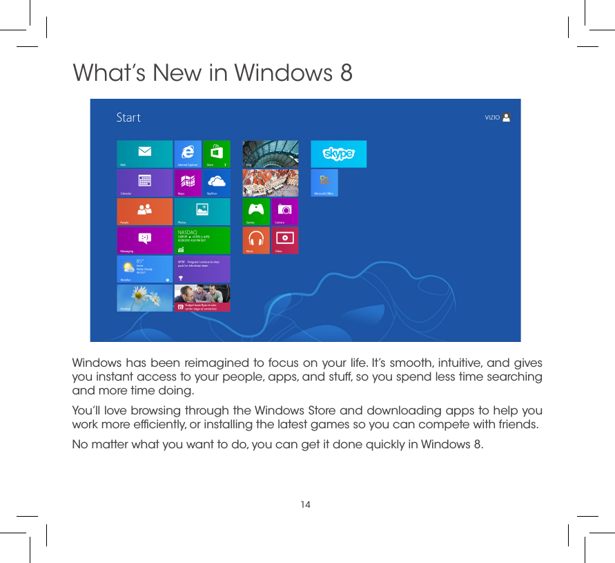 14Windows has been reimagined to focus on your life. It’s smooth, intuitive, and gives you instant access to your people, apps, and stuff, so you spend less time searching and more time doing.You’ll love browsing through the Windows Store and downloading apps to help you work more efﬁciently, or installing the latest games so you can compete with friends.No matter what you want to do, you can get it done quickly in Windows 8. What’s New in Windows 8