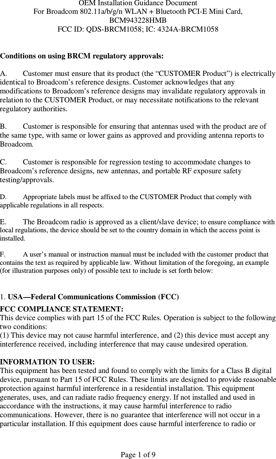 OEM Installation Guidance Document For Broadcom 802.11a/b/g/n WLAN + Bluetooth PCI-E Mini Card,  BCM943228HMB FCC ID: QDS-BRCM1058; IC: 4324A-BRCM1058   Page 1 of 9 Conditions on using BRCM regulatory approvals:   A.  Customer must ensure that its product (the “CUSTOMER Product”) is electrically identical to Broadcom’s reference designs. Customer acknowledges that any modifications to Broadcom’s reference designs may invalidate regulatory approvals in relation to the CUSTOMER Product, or may necessitate notifications to the relevant regulatory authorities.  B.   Customer is responsible for ensuring that antennas used with the product are of the same type, with same or lower gains as approved and providing antenna reports to Broadcom.  C.   Customer is responsible for regression testing to accommodate changes to Broadcom’s reference designs, new antennas, and portable RF exposure safety testing/approvals.  D.  Appropriate labels must be affixed to the CUSTOMER Product that comply with  applicable regulations in all respects.    E.   The Broadcom radio is approved as a client/slave device; to ensure compliance with local regulations, the device should be set to the country domain in which the access point is installed.  F.  A user’s manual or instruction manual must be included with the customer product that contains the text as required by applicable law. Without limitation of the foregoing, an example (for illustration purposes only) of possible text to include is set forth below:    1. USA—Federal Communications Commission (FCC) FCC COMPLIANCE STATEMENT: This device complies with part 15 of the FCC Rules. Operation is subject to the following two conditions: (1) This device may not cause harmful interference, and (2) this device must accept any interference received, including interference that may cause undesired operation.  INFORMATION TO USER: This equipment has been tested and found to comply with the limits for a Class B digital device, pursuant to Part 15 of FCC Rules. These limits are designed to provide reasonable protection against harmful interference in a residential installation. This equipment generates, uses, and can radiate radio frequency energy. If not installed and used in accordance with the instructions, it may cause harmful interference to radio communications. However, there is no guarantee that interference will not occur in a particular installation. If this equipment does cause harmful interference to radio or 