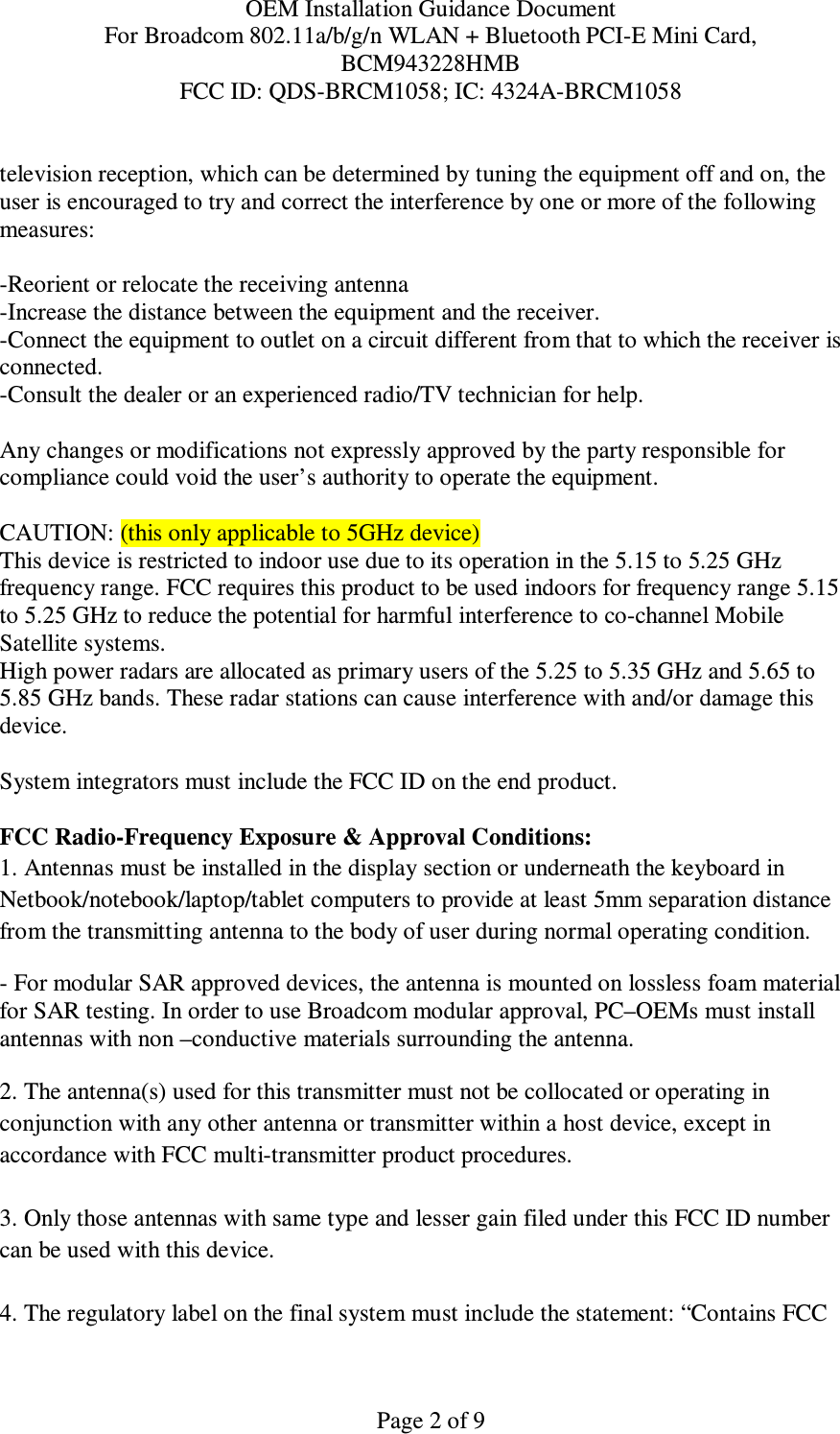 OEM Installation Guidance Document For Broadcom 802.11a/b/g/n WLAN + Bluetooth PCI-E Mini Card,  BCM943228HMB FCC ID: QDS-BRCM1058; IC: 4324A-BRCM1058   Page 2 of 9 television reception, which can be determined by tuning the equipment off and on, the user is encouraged to try and correct the interference by one or more of the following measures:    -Reorient or relocate the receiving antenna -Increase the distance between the equipment and the receiver. -Connect the equipment to outlet on a circuit different from that to which the receiver is connected. -Consult the dealer or an experienced radio/TV technician for help.  Any changes or modifications not expressly approved by the party responsible for compliance could void the user’s authority to operate the equipment.  CAUTION: (this only applicable to 5GHz device) This device is restricted to indoor use due to its operation in the 5.15 to 5.25 GHz frequency range. FCC requires this product to be used indoors for frequency range 5.15 to 5.25 GHz to reduce the potential for harmful interference to co-channel Mobile Satellite systems. High power radars are allocated as primary users of the 5.25 to 5.35 GHz and 5.65 to 5.85 GHz bands. These radar stations can cause interference with and/or damage this device.  System integrators must include the FCC ID on the end product.   FCC Radio-Frequency Exposure &amp; Approval Conditions: 1. Antennas must be installed in the display section or underneath the keyboard in  Netbook/notebook/laptop/tablet computers to provide at least 5mm separation distance from the transmitting antenna to the body of user during normal operating condition. - For modular SAR approved devices, the antenna is mounted on lossless foam material for SAR testing. In order to use Broadcom modular approval, PC–OEMs must install antennas with non –conductive materials surrounding the antenna.   2. The antenna(s) used for this transmitter must not be collocated or operating in conjunction with any other antenna or transmitter within a host device, except in accordance with FCC multi-transmitter product procedures.  3. Only those antennas with same type and lesser gain filed under this FCC ID number can be used with this device.  4. The regulatory label on the final system must include the statement: “Contains FCC 