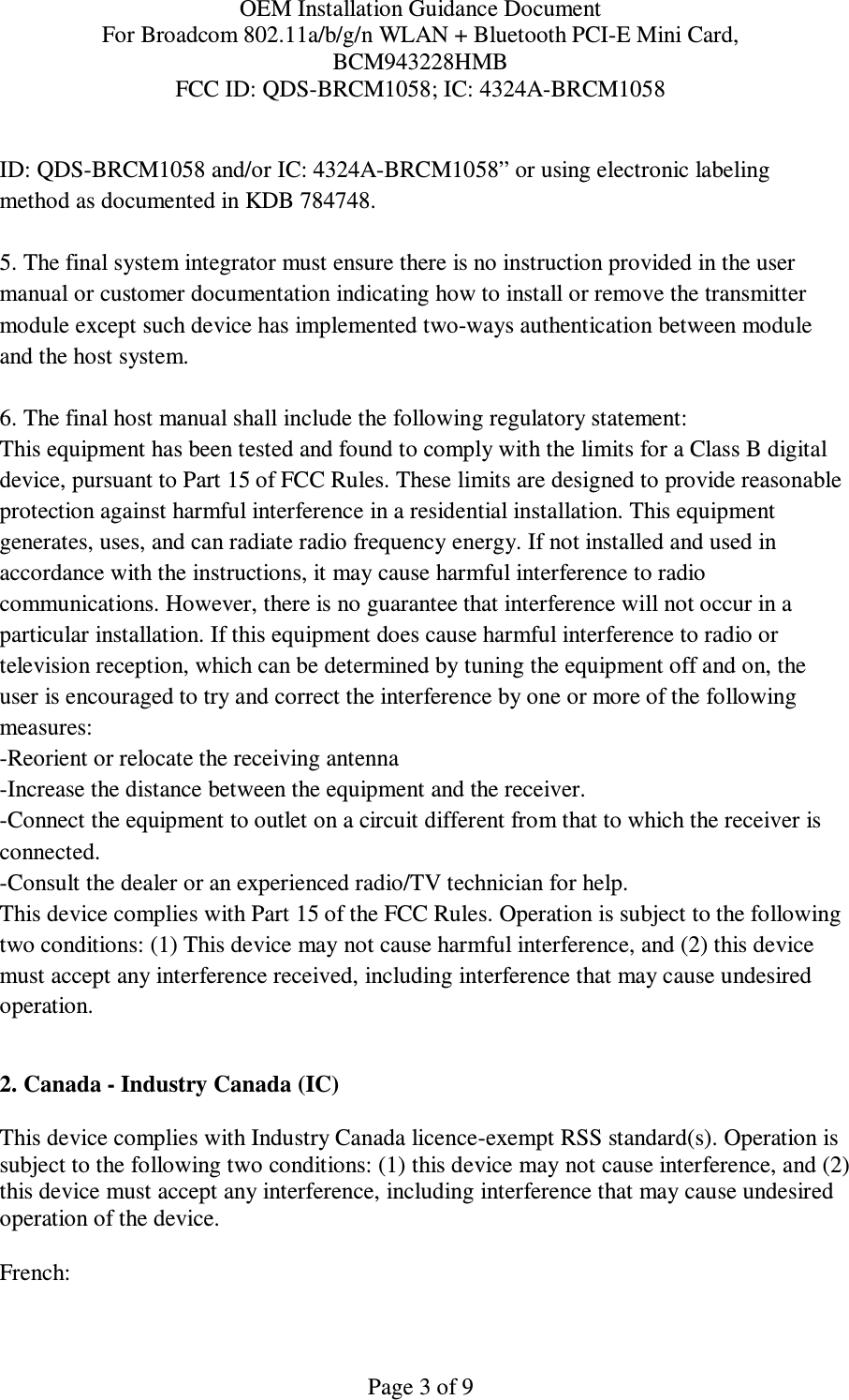 OEM Installation Guidance Document For Broadcom 802.11a/b/g/n WLAN + Bluetooth PCI-E Mini Card,  BCM943228HMB FCC ID: QDS-BRCM1058; IC: 4324A-BRCM1058   Page 3 of 9 ID: QDS-BRCM1058 and/or IC: 4324A-BRCM1058” or using electronic labeling method as documented in KDB 784748.  5. The final system integrator must ensure there is no instruction provided in the user manual or customer documentation indicating how to install or remove the transmitter module except such device has implemented two-ways authentication between module and the host system.  6. The final host manual shall include the following regulatory statement: This equipment has been tested and found to comply with the limits for a Class B digital device, pursuant to Part 15 of FCC Rules. These limits are designed to provide reasonable protection against harmful interference in a residential installation. This equipment generates, uses, and can radiate radio frequency energy. If not installed and used in accordance with the instructions, it may cause harmful interference to radio communications. However, there is no guarantee that interference will not occur in a particular installation. If this equipment does cause harmful interference to radio or television reception, which can be determined by tuning the equipment off and on, the user is encouraged to try and correct the interference by one or more of the following measures: -Reorient or relocate the receiving antenna -Increase the distance between the equipment and the receiver. -Connect the equipment to outlet on a circuit different from that to which the receiver is connected. -Consult the dealer or an experienced radio/TV technician for help. This device complies with Part 15 of the FCC Rules. Operation is subject to the following two conditions: (1) This device may not cause harmful interference, and (2) this device must accept any interference received, including interference that may cause undesired operation.  2. Canada - Industry Canada (IC)  This device complies with Industry Canada licence-exempt RSS standard(s). Operation is subject to the following two conditions: (1) this device may not cause interference, and (2) this device must accept any interference, including interference that may cause undesired operation of the device.  French:  