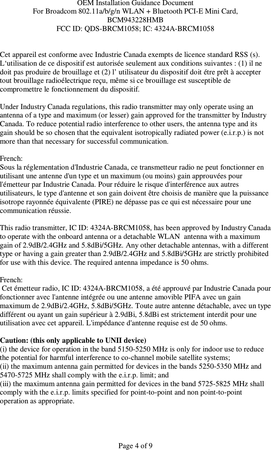 OEM Installation Guidance Document For Broadcom 802.11a/b/g/n WLAN + Bluetooth PCI-E Mini Card,  BCM943228HMB FCC ID: QDS-BRCM1058; IC: 4324A-BRCM1058   Page 4 of 9 Cet appareil est conforme avec Industrie Canada exempts de licence standard RSS (s). L‘utilisation de ce dispositif est autorisée seulement aux conditions suivantes : (1) il ne doit pas produire de brouillage et (2) l’ utilisateur du dispositif doit étre prêt à accepter tout brouillage radioélectrique reçu, même si ce brouillage est susceptible de compromettre le fonctionnement du dispositif.  Under Industry Canada regulations, this radio transmitter may only operate using an antenna of a type and maximum (or lesser) gain approved for the transmitter by Industry Canada. To reduce potential radio interference to other users, the antenna type and its gain should be so chosen that the equivalent isotropically radiated power (e.i.r.p.) is not more than that necessary for successful communication.  French:  Sous la réglementation d&apos;Industrie Canada, ce transmetteur radio ne peut fonctionner en utilisant une antenne d&apos;un type et un maximum (ou moins) gain approuvées pour l&apos;émetteur par Industrie Canada. Pour réduire le risque d&apos;interférence aux autres utilisateurs, le type d&apos;antenne et son gain doivent être choisis de manière que la puissance isotrope rayonnée équivalente (PIRE) ne dépasse pas ce qui est nécessaire pour une communication réussie.  This radio transmitter, IC ID: 4324A-BRCM1058, has been approved by Industry Canada to operate with the onboard antenna or a detachable WLAN  antenna with a maximum gain of 2.9dB/2.4GHz and 5.8dBi/5GHz. Any other detachable antennas, with a different type or having a gain greater than 2.9dB/2.4GHz and 5.8dBi/5GHz are strictly prohibited for use with this device. The required antenna impedance is 50 ohms.  French:   Cet émetteur radio, IC ID: 4324A-BRCM1058, a été approuvé par Industrie Canada pour fonctionner avec l&apos;antenne intégrée ou une antenne amovible PIFA avec un gain maximum de 2.9dBi/2.4GHz, 5.8dBi/5GHz. Toute autre antenne détachable, avec un type différent ou ayant un gain supérieur à 2.9dBi, 5.8dBi est strictement interdit pour une utilisation avec cet appareil. L&apos;impédance d&apos;antenne requise est de 50 ohms.  Caution: (this only applicable to UNII device) (i) the device for operation in the band 5150-5250 MHz is only for indoor use to reduce the potential for harmful interference to co-channel mobile satellite systems; (ii) the maximum antenna gain permitted for devices in the bands 5250-5350 MHz and 5470-5725 MHz shall comply with the e.i.r.p. limit; and (iii) the maximum antenna gain permitted for devices in the band 5725-5825 MHz shall comply with the e.i.r.p. limits specified for point-to-point and non point-to-point operation as appropriate. 