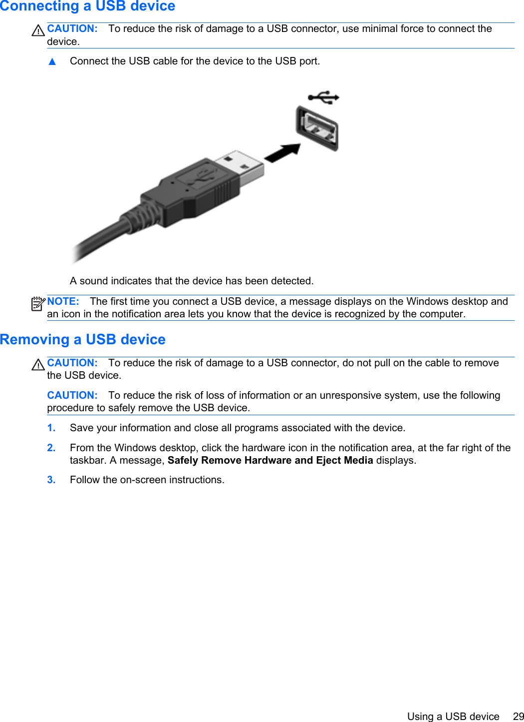 Connecting a USB deviceCAUTION: To reduce the risk of damage to a USB connector, use minimal force to connect thedevice.▲Connect the USB cable for the device to the USB port.A sound indicates that the device has been detected.NOTE: The first time you connect a USB device, a message displays on the Windows desktop andan icon in the notification area lets you know that the device is recognized by the computer.Removing a USB deviceCAUTION: To reduce the risk of damage to a USB connector, do not pull on the cable to removethe USB device.CAUTION: To reduce the risk of loss of information or an unresponsive system, use the followingprocedure to safely remove the USB device.1. Save your information and close all programs associated with the device.2. From the Windows desktop, click the hardware icon in the notification area, at the far right of thetaskbar. A message, Safely Remove Hardware and Eject Media displays.3. Follow the on-screen instructions.Using a USB device 29