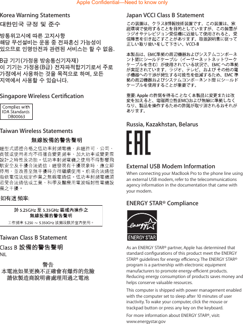 Japan VCCI Class B StatementRussia, Kazakhstan, BelarusExternal USB Modem InformationWhen connecting your MacBook Pro to the phone line using an external USB modem, refer to the telecommunications agency information in the documentation that came with your modem.ENERGY STAR® ComplianceAs an ENERGY STAR® partner, Apple has determined that standard congurations of this product meet the ENERGY STAR® guidelines for energy eciency. The ENERGY STAR® program is a partnership with electronic equipment manufacturers to promote energy-ecient products. Reducing energy consumption of products saves money and helps conserve valuable resources. This computer is shipped with power management enabled with the computer set to sleep after 10 minutes of user inactivity. To wake your computer, click the mouse or trackpad button or press any key on the keyboard. For more information about ENERGY STAR®, visit:  www.energystar.govKorea Warning Statements*૶ૺૺਜ਼ႜဧ෮໽ቛཅૺၴႁၦૺૺ௴ਜ਼ႜဧ*૶႖ၴኒ႕ጁૺૺച໏჎ച෮ቛ၁ધགྷ࿝ಋ൏ધხຫጃጄఙඳ໓໕๗௴ဪဧთ႖ኒጯཅਜ਼௻ໜၦၰၒාചၨ඗ྦ႖઴શഏౘ໏๗༺௴ዾ༘࿖ၗఝዽූ૑૬ႜෟა༘ਜ਼ႜ࿝໏ຫဧዻ௴ઇၕඛ႕ၒചዻඑක౷ხ࿦࿝໏ຫဧዾ༘ၰཀఁఋSingapore Wireless CerticationTaiwan Wireless StatementsTaiwan Class B Statement警告本電池如果更換不正確會有爆炸的危險請依製造商說明書處理用過之電池Apple Confidential—Need to know only