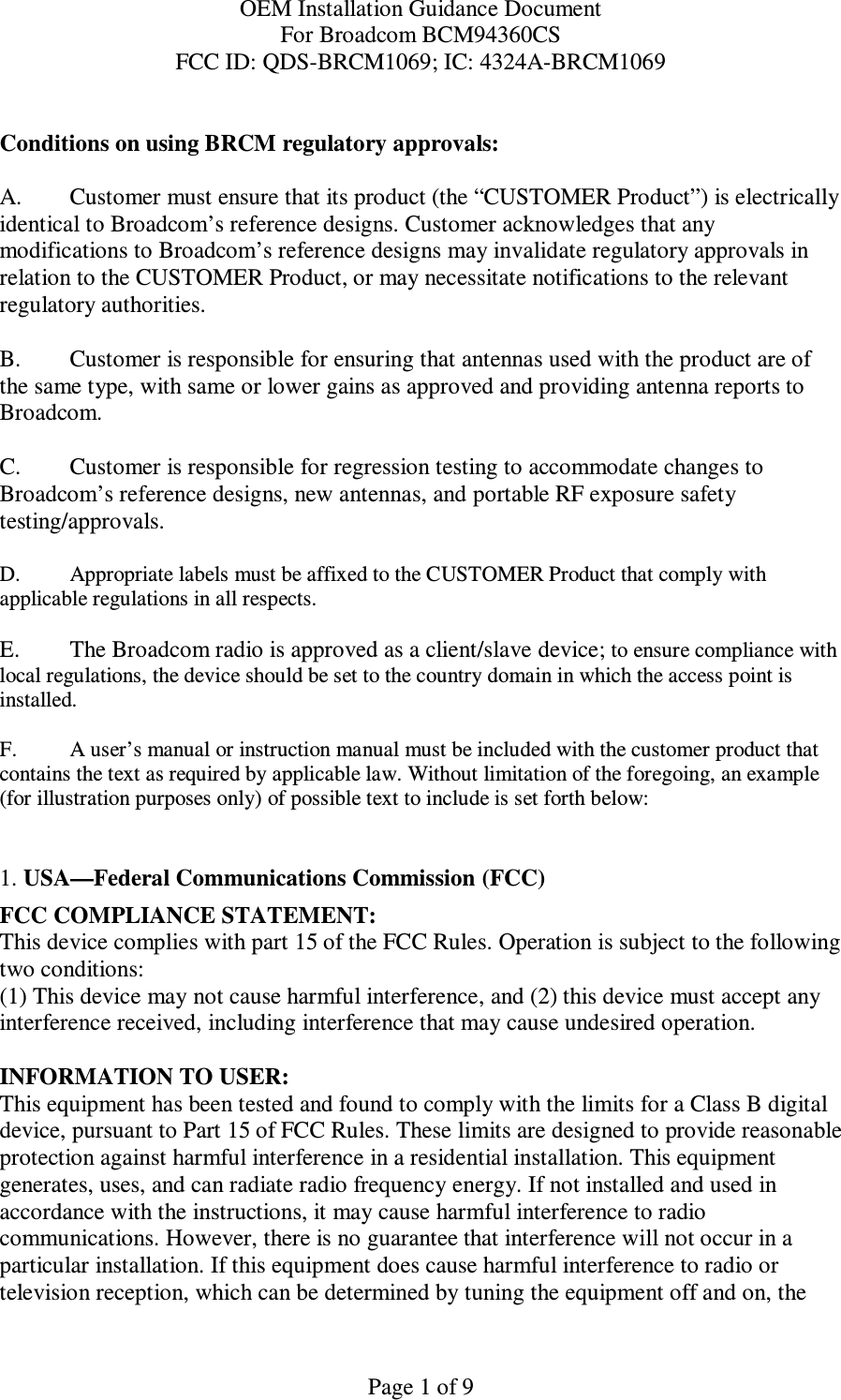OEM Installation Guidance Document For Broadcom BCM94360CS FCC ID: QDS-BRCM1069; IC: 4324A-BRCM1069  Page 1 of 9  Conditions on using BRCM regulatory approvals:   A.  Customer must ensure that its product (the “CUSTOMER Product”) is electrically identical to Broadcom’s reference designs. Customer acknowledges that any modifications to Broadcom’s reference designs may invalidate regulatory approvals in relation to the CUSTOMER Product, or may necessitate notifications to the relevant regulatory authorities.  B.   Customer is responsible for ensuring that antennas used with the product are of the same type, with same or lower gains as approved and providing antenna reports to Broadcom.  C.   Customer is responsible for regression testing to accommodate changes to Broadcom’s reference designs, new antennas, and portable RF exposure safety testing/approvals.  D.  Appropriate labels must be affixed to the CUSTOMER Product that comply with  applicable regulations in all respects.    E.   The Broadcom radio is approved as a client/slave device; to ensure compliance with local regulations, the device should be set to the country domain in which the access point is installed.  F.  A user’s manual or instruction manual must be included with the customer product that contains the text as required by applicable law. Without limitation of the foregoing, an example (for illustration purposes only) of possible text to include is set forth below:    1. USA—Federal Communications Commission (FCC) FCC COMPLIANCE STATEMENT: This device complies with part 15 of the FCC Rules. Operation is subject to the following two conditions: (1) This device may not cause harmful interference, and (2) this device must accept any interference received, including interference that may cause undesired operation.  INFORMATION TO USER: This equipment has been tested and found to comply with the limits for a Class B digital device, pursuant to Part 15 of FCC Rules. These limits are designed to provide reasonable protection against harmful interference in a residential installation. This equipment generates, uses, and can radiate radio frequency energy. If not installed and used in accordance with the instructions, it may cause harmful interference to radio communications. However, there is no guarantee that interference will not occur in a particular installation. If this equipment does cause harmful interference to radio or television reception, which can be determined by tuning the equipment off and on, the 