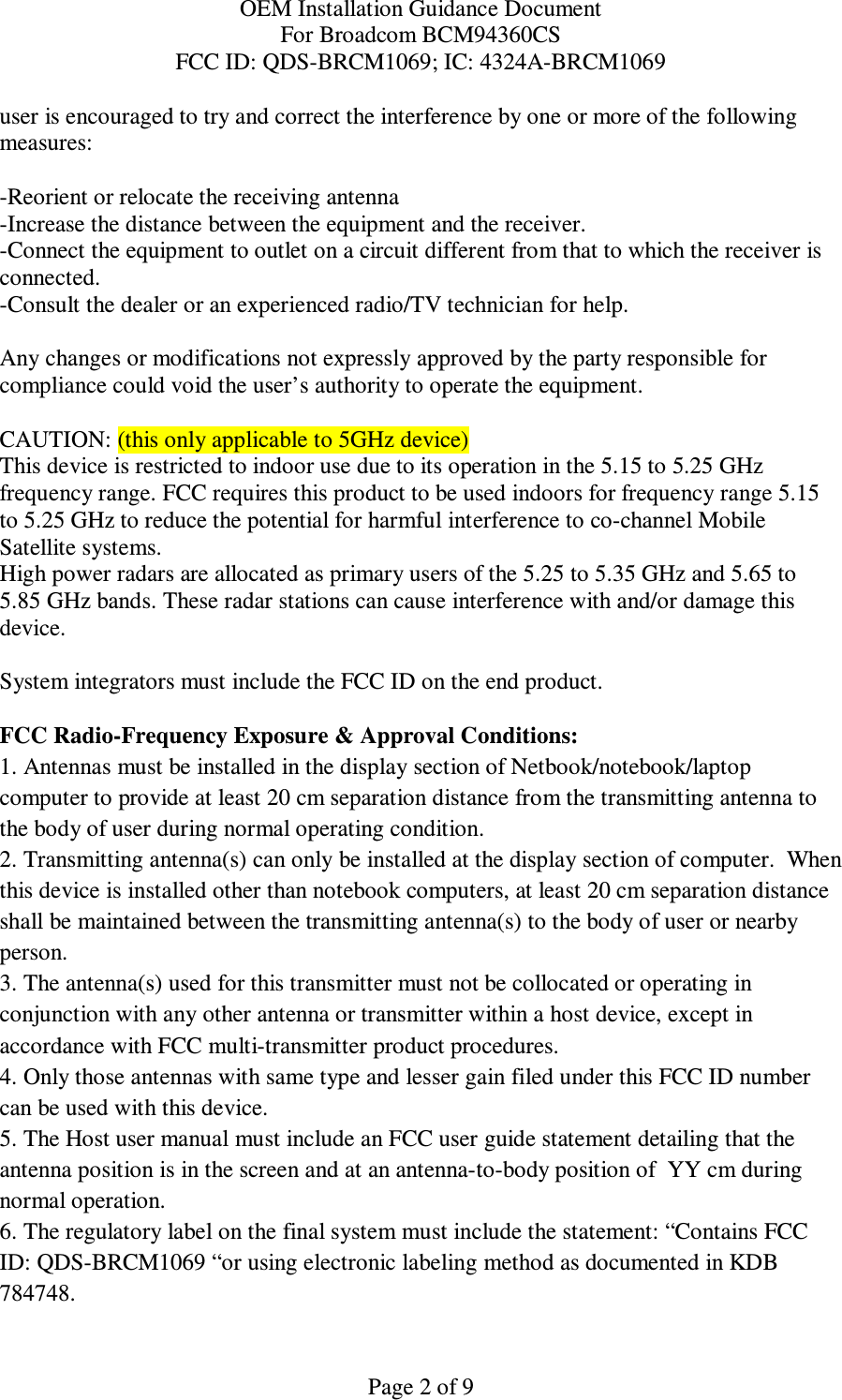 OEM Installation Guidance Document For Broadcom BCM94360CS FCC ID: QDS-BRCM1069; IC: 4324A-BRCM1069  Page 2 of 9 user is encouraged to try and correct the interference by one or more of the following measures:    -Reorient or relocate the receiving antenna -Increase the distance between the equipment and the receiver. -Connect the equipment to outlet on a circuit different from that to which the receiver is connected. -Consult the dealer or an experienced radio/TV technician for help.  Any changes or modifications not expressly approved by the party responsible for compliance could void the user’s authority to operate the equipment.  CAUTION: (this only applicable to 5GHz device) This device is restricted to indoor use due to its operation in the 5.15 to 5.25 GHz frequency range. FCC requires this product to be used indoors for frequency range 5.15 to 5.25 GHz to reduce the potential for harmful interference to co-channel Mobile Satellite systems. High power radars are allocated as primary users of the 5.25 to 5.35 GHz and 5.65 to 5.85 GHz bands. These radar stations can cause interference with and/or damage this device.  System integrators must include the FCC ID on the end product.   FCC Radio-Frequency Exposure &amp; Approval Conditions: 1. Antennas must be installed in the display section of Netbook/notebook/laptop computer to provide at least 20 cm separation distance from the transmitting antenna to the body of user during normal operating condition. 2. Transmitting antenna(s) can only be installed at the display section of computer.  When this device is installed other than notebook computers, at least 20 cm separation distance shall be maintained between the transmitting antenna(s) to the body of user or nearby person. 3. The antenna(s) used for this transmitter must not be collocated or operating in conjunction with any other antenna or transmitter within a host device, except in accordance with FCC multi-transmitter product procedures. 4. Only those antennas with same type and lesser gain filed under this FCC ID number can be used with this device. 5. The Host user manual must include an FCC user guide statement detailing that the antenna position is in the screen and at an antenna-to-body position of  YY cm during normal operation. 6. The regulatory label on the final system must include the statement: “Contains FCC ID: QDS-BRCM1069 “or using electronic labeling method as documented in KDB 784748. 