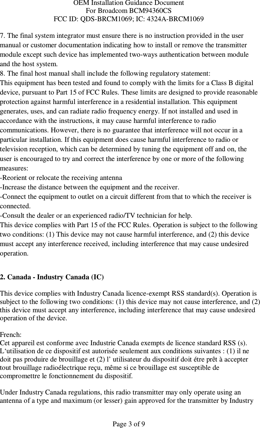 OEM Installation Guidance Document For Broadcom BCM94360CS FCC ID: QDS-BRCM1069; IC: 4324A-BRCM1069  Page 3 of 9 7. The final system integrator must ensure there is no instruction provided in the user manual or customer documentation indicating how to install or remove the transmitter module except such device has implemented two-ways authentication between module and the host system. 8. The final host manual shall include the following regulatory statement: This equipment has been tested and found to comply with the limits for a Class B digital device, pursuant to Part 15 of FCC Rules. These limits are designed to provide reasonable protection against harmful interference in a residential installation. This equipment generates, uses, and can radiate radio frequency energy. If not installed and used in accordance with the instructions, it may cause harmful interference to radio communications. However, there is no guarantee that interference will not occur in a particular installation. If this equipment does cause harmful interference to radio or television reception, which can be determined by tuning the equipment off and on, the user is encouraged to try and correct the interference by one or more of the following measures: -Reorient or relocate the receiving antenna -Increase the distance between the equipment and the receiver. -Connect the equipment to outlet on a circuit different from that to which the receiver is connected. -Consult the dealer or an experienced radio/TV technician for help. This device complies with Part 15 of the FCC Rules. Operation is subject to the following two conditions: (1) This device may not cause harmful interference, and (2) this device must accept any interference received, including interference that may cause undesired operation.  2. Canada - Industry Canada (IC)  This device complies with Industry Canada licence-exempt RSS standard(s). Operation is subject to the following two conditions: (1) this device may not cause interference, and (2) this device must accept any interference, including interference that may cause undesired operation of the device.  French:  Cet appareil est conforme avec Industrie Canada exempts de licence standard RSS (s). L‘utilisation de ce dispositif est autorisée seulement aux conditions suivantes : (1) il ne doit pas produire de brouillage et (2) l’ utilisateur du dispositif doit étre prêt à accepter tout brouillage radioélectrique reçu, même si ce brouillage est susceptible de compromettre le fonctionnement du dispositif.  Under Industry Canada regulations, this radio transmitter may only operate using an antenna of a type and maximum (or lesser) gain approved for the transmitter by Industry 