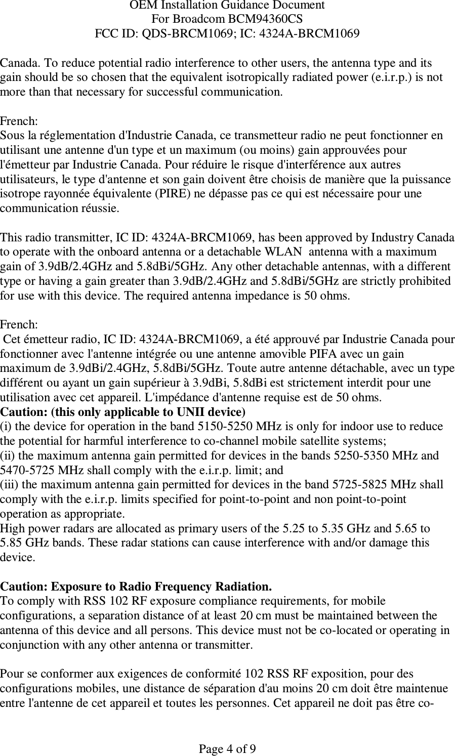 OEM Installation Guidance Document For Broadcom BCM94360CS FCC ID: QDS-BRCM1069; IC: 4324A-BRCM1069  Page 4 of 9 Canada. To reduce potential radio interference to other users, the antenna type and its gain should be so chosen that the equivalent isotropically radiated power (e.i.r.p.) is not more than that necessary for successful communication.  French:  Sous la réglementation d&apos;Industrie Canada, ce transmetteur radio ne peut fonctionner en utilisant une antenne d&apos;un type et un maximum (ou moins) gain approuvées pour l&apos;émetteur par Industrie Canada. Pour réduire le risque d&apos;interférence aux autres utilisateurs, le type d&apos;antenne et son gain doivent être choisis de manière que la puissance isotrope rayonnée équivalente (PIRE) ne dépasse pas ce qui est nécessaire pour une communication réussie.  This radio transmitter, IC ID: 4324A-BRCM1069, has been approved by Industry Canada to operate with the onboard antenna or a detachable WLAN  antenna with a maximum gain of 3.9dB/2.4GHz and 5.8dBi/5GHz. Any other detachable antennas, with a different type or having a gain greater than 3.9dB/2.4GHz and 5.8dBi/5GHz are strictly prohibited for use with this device. The required antenna impedance is 50 ohms.  French:   Cet émetteur radio, IC ID: 4324A-BRCM1069, a été approuvé par Industrie Canada pour fonctionner avec l&apos;antenne intégrée ou une antenne amovible PIFA avec un gain maximum de 3.9dBi/2.4GHz, 5.8dBi/5GHz. Toute autre antenne détachable, avec un type différent ou ayant un gain supérieur à 3.9dBi, 5.8dBi est strictement interdit pour une utilisation avec cet appareil. L&apos;impédance d&apos;antenne requise est de 50 ohms. Caution: (this only applicable to UNII device) (i) the device for operation in the band 5150-5250 MHz is only for indoor use to reduce the potential for harmful interference to co-channel mobile satellite systems; (ii) the maximum antenna gain permitted for devices in the bands 5250-5350 MHz and 5470-5725 MHz shall comply with the e.i.r.p. limit; and (iii) the maximum antenna gain permitted for devices in the band 5725-5825 MHz shall comply with the e.i.r.p. limits specified for point-to-point and non point-to-point operation as appropriate. High power radars are allocated as primary users of the 5.25 to 5.35 GHz and 5.65 to 5.85 GHz bands. These radar stations can cause interference with and/or damage this device.  Caution: Exposure to Radio Frequency Radiation. To comply with RSS 102 RF exposure compliance requirements, for mobile configurations, a separation distance of at least 20 cm must be maintained between the antenna of this device and all persons. This device must not be co-located or operating in conjunction with any other antenna or transmitter.  Pour se conformer aux exigences de conformité 102 RSS RF exposition, pour des configurations mobiles, une distance de séparation d&apos;au moins 20 cm doit être maintenue entre l&apos;antenne de cet appareil et toutes les personnes. Cet appareil ne doit pas être co-