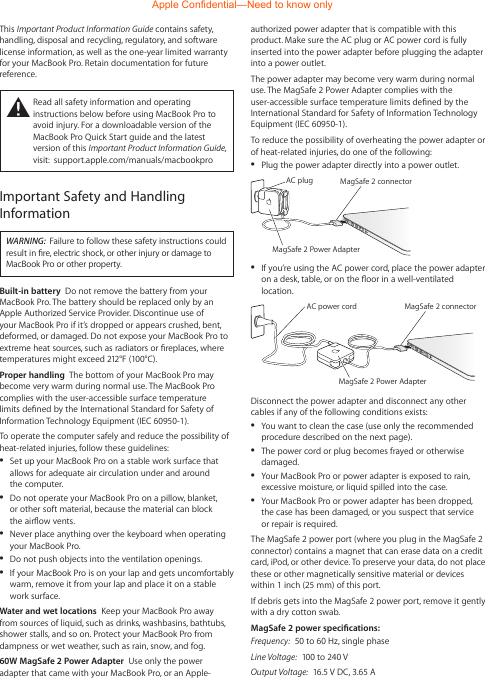 authorized power adapter that is compatible with this product. Make sure the AC plug or AC power cord is fully inserted into the power adapter before plugging the adapter into a power outlet. The power adapter may become very warm during normal use. The MagSafe 2 Power Adapter complies with the user-accessible surface temperature limits dened by the International Standard for Safety of Information Technology Equipment (IEC 60950-1).To reduce the possibility of overheating the power adapter or of heat-related injuries, do one of the following:  ÂPlug the power adapter directly into a power outlet.MagSafe 2 connectorAC plugMagSafe 2 Power Adapter ÂIf you’re using the AC power cord, place the power adapter on a desk, table, or on the oor in a well-ventilated location.MagSafe 2 connectorMagSafe 2 Power AdapterAC power cord Disconnect the power adapter and disconnect any other cables if any of the following conditions exists: ÂYou want to clean the case (use only the recommended procedure described on the next page). ÂThe power cord or plug becomes frayed or otherwise damaged. ÂYour MacBook Pro or power adapter is exposed to rain, excessive moisture, or liquid spilled into the case. ÂYour MacBook Pro or power adapter has been dropped, the case has been damaged, or you suspect that service or repair is required.The MagSafe 2 power port (where you plug in the MagSafe 2 connector) contains a magnet that can erase data on a credit card, iPod, or other device. To preserve your data, do not place these or other magnetically sensitive material or devices within 1 inch (25 mm) of this port.If debris gets into the MagSafe 2 power port, remove it gently with a dry cotton swab.MagSafe 2 power specications:Frequency:  50 to 60 Hz, single phaseLine Voltage:  100 to 240 VOutput Voltage:  16.5 V DC, 3.65 AThis Important Product Information Guide contains safety, handling, disposal and recycling, regulatory, and software license information, as well as the one-year limited warranty for your MacBook Pro. Retain documentation for future reference.±  Read all safety information and operating instructions below before using MacBook Pro to avoid injury. For a downloadable version of the MacBook Pro Quick Start guide and the latest version of this Important Product Information Guide, visit:  support.apple.com/manuals/macbookproImportant Safety and Handling InformationWARNING:  Failure to follow these safety instructions could result in re, electric shock, or other injury or damage to MacBook Pro or other property.Built-in battery  Do not remove the battery from your MacBook Pro. The battery should be replaced only by an Apple Authorized Service Provider. Discontinue use of your MacBook Pro if it’s dropped or appears crushed, bent, deformed, or damaged. Do not expose your MacBook Pro to extreme heat sources, such as radiators or replaces, where temperatures might exceed 212°F (100°C). Proper handling  The bottom of your MacBook Pro may become very warm during normal use. The MacBook Pro complies with the user-accessible surface temperature limits dened by the International Standard for Safety of Information Technology Equipment (IEC 60950-1). To operate the computer safely and reduce the possibility of heat-related injuries, follow these guidelines: ÂSet up your MacBook Pro on a stable work surface that allows for adequate air circulation under and around the computer.  ÂDo not operate your MacBook Pro on a pillow, blanket,  or other soft material, because the material can block  the airow vents.  ÂNever place anything over the keyboard when operating your MacBook Pro.  ÂDo not push objects into the ventilation openings. ÂIf your MacBook Pro is on your lap and gets uncomfortably warm, remove it from your lap and place it on a stable work surface.Water and wet locations  Keep your MacBook Pro away from sources of liquid, such as drinks, washbasins, bathtubs, shower stalls, and so on. Protect your MacBook Pro from dampness or wet weather, such as rain, snow, and fog.60W MagSafe 2 Power Adapter  Use only the power adapter that came with your MacBook Pro, or an Apple-Apple Confidential—Need to know only